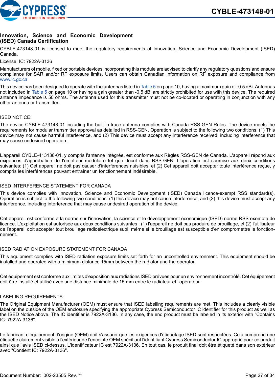 Document Number:  002-23505 Rev. **  Page 27 of 34CYBLE-473148-01Innovation,  Science  and  Economic  Development(ISED) Canada CertificationCYBLE-473148-01  is  licensed  to  meet  the  regulatory  requirements  of  Innovation,  Science  and  Economic  Development  (ISED)Canada. License: IC: 7922A-3136Manufacturers of mobile, fixed or portable devices incorporating this module are advised to clarify any regulatory questions and ensurecompliance  for  SAR  and/or  RF  exposure  limits.  Users  can  obtain  Canadian  information  on  RF  exposure  and  compliance  fromwww.ic.gc.ca.This device has been designed to operate with the antennas listed in Table 5 on page 10, having a maximum gain of -0.5 dBi. Antennasnot included in Table 5 on page 10 or having a gain greater than -0.5 dBi are strictly prohibited for use with this device. The requiredantenna impedance is 50 ohms. The antenna used for this transmitter must not be co-located or operating in conjunction with anyother antenna or transmitter.ISED NOTICE:The device CYBLE-473148-01 including the built-in trace antenna complies with Canada RSS-GEN Rules. The device meets therequirements for modular transmitter approval as detailed in RSS-GEN. Operation is subject to the following two conditions: (1) Thisdevice may not cause harmful interference, and (2) This device must accept any interference received, including interference thatmay cause undesired operation.L&apos;appareil CYBLE-413136-01, y compris l&apos;antenne intégrée, est conforme aux Règles RSS-GEN de Canada. L&apos;appareil répond auxexigences  d&apos;approbation  de  l&apos;émetteur  modulaire  tel  que  décrit  dans  RSS-GEN.  L&apos;opération  est  soumise  aux  deux  conditionssuivantes: (1) Cet appareil ne doit pas causer d&apos;interférences nuisibles, et (2) Cet appareil doit accepter toute interférence reçue, ycompris les interférences pouvant entraîner un fonctionnement indésirable.ISED INTERFERENCE STATEMENT FOR CANADAThis  device  complies  with  Innovation,  Science  and  Economic  Development  (ISED)  Canada  licence-exempt  RSS  standard(s).Operation is subject to the following two conditions: (1) this device may not cause interference, and (2) this device must accept anyinterference, including interference that may cause undesired operation of the device.Cet appareil est conforme à la norme sur l&apos;innovation, la science et le développement économique (ISED) norme RSS exempte delicence. L&apos;exploitation est autorisée aux deux conditions suivantes : (1) l&apos;appareil ne doit pas produire de brouillage, et (2) l&apos;utilisateurde l&apos;appareil doit accepter tout brouillage radioélectrique subi, même si le brouillage est susceptible d&apos;en compromettre le fonction-nement.ISED RADIATION EXPOSURE STATEMENT FOR CANADAThis equipment complies with ISED radiation exposure limits set forth for an uncontrolled environment. This equipment should beinstalled and operated with a minimum distance 15mm between the radiator and the operator. Cet équipement est conforme aux limites d&apos;exposition aux radiations ISED prévues pour un environnement incontrôlé. Cet équipementdoit être installé et utilisé avec une distance minimale de 15 mm entre le radiateur et l&apos;opérateur.LABELING REQUIREMENTS:The Original Equipment Manufacturer (OEM) must ensure that ISED labelling requirements are met. This includes a clearly visiblelabel on the outside of the OEM enclosure specifying the appropriate Cypress Semiconductor IC identifier for this product as well asthe ISED Notice above. The IC identifier is 7922A-3136. In any case, the end product must be labeled in its exterior with &quot;ContainsIC: 7922A-3136&quot;.Le fabricant d&apos;équipement d&apos;origine (OEM) doit s&apos;assurer que les exigences d&apos;étiquetage ISED sont respectées. Cela comprend uneétiquette clairement visible à l&apos;extérieur de l&apos;enceinte OEM spécifiant l&apos;identifiant Cypress Semiconductor IC approprié pour ce produitainsi que l&apos;avis ISED ci-dessus. L&apos;identificateur IC est 7922A-3136. En tout cas, le produit final doit être étiqueté dans son extérieuravec &quot;Contient IC: 7922A-3136&quot;.