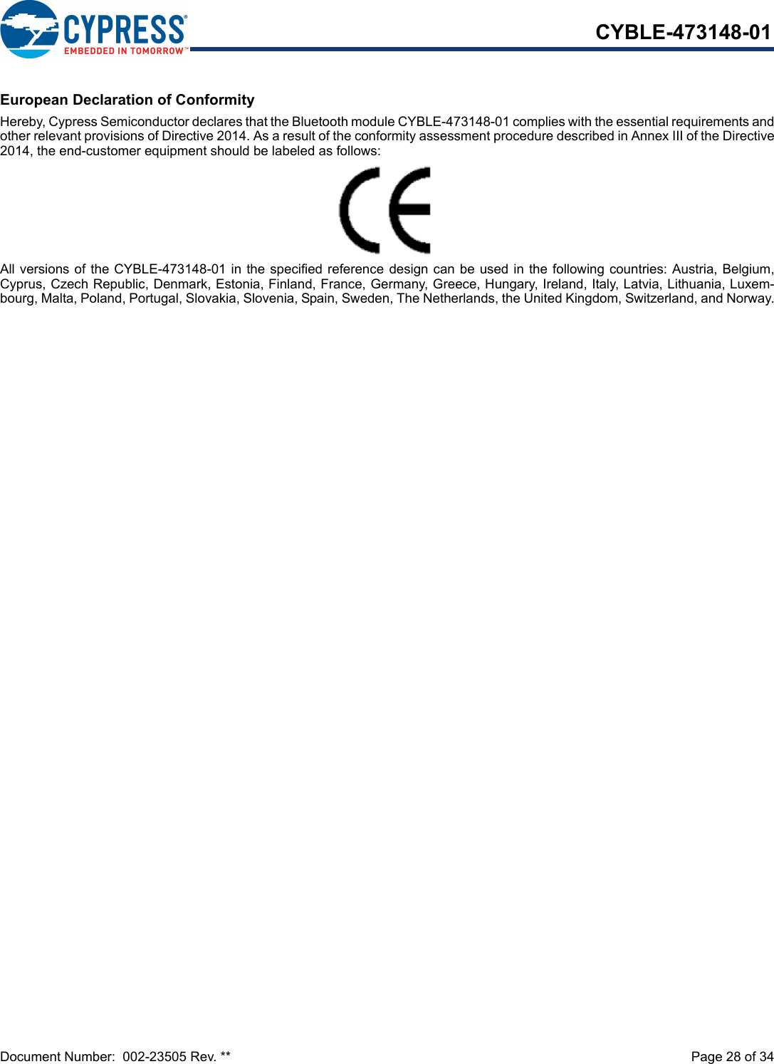 Document Number:  002-23505 Rev. **  Page 28 of 34CYBLE-473148-01European Declaration of ConformityHereby, Cypress Semiconductor declares that the Bluetooth module CYBLE-473148-01 complies with the essential requirements andother relevant provisions of Directive 2014. As a result of the conformity assessment procedure described in Annex III of the Directive2014, the end-customer equipment should be labeled as follows:All versions of the CYBLE-473148-01 in the specified reference  design can be used in the following countries: Austria, Belgium,Cyprus, Czech Republic, Denmark, Estonia, Finland, France, Germany, Greece, Hungary, Ireland, Italy, Latvia, Lithuania, Luxem-bourg, Malta, Poland, Portugal, Slovakia, Slovenia, Spain, Sweden, The Netherlands, the United Kingdom, Switzerland, and Norway.