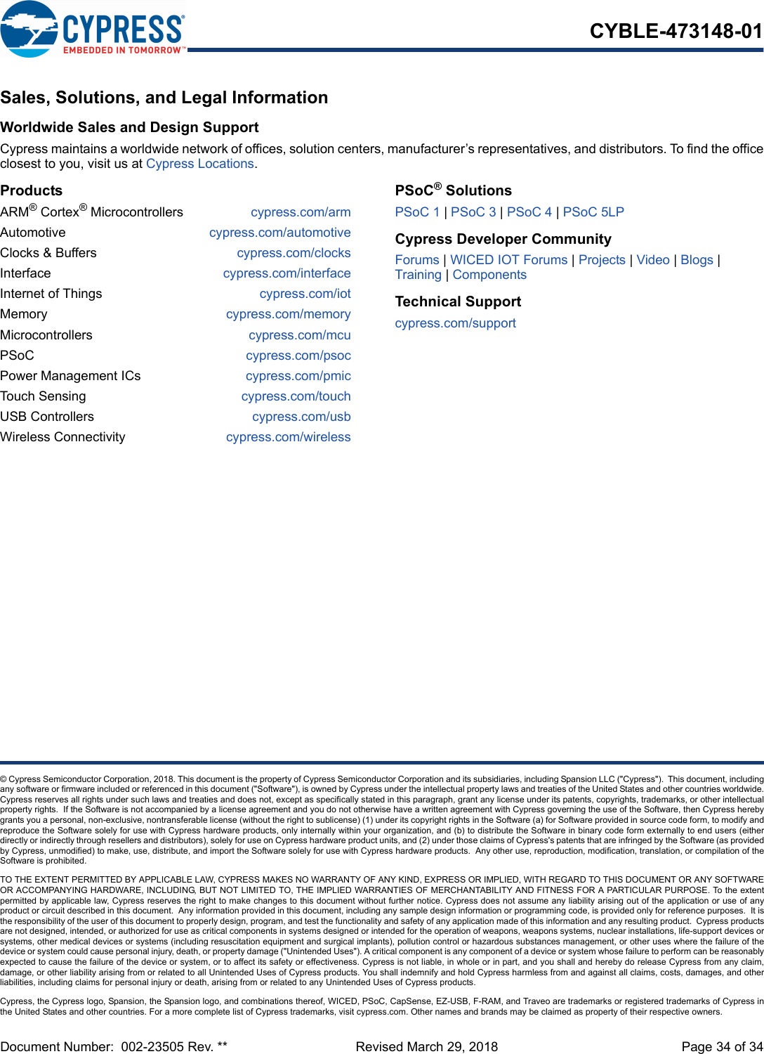 Document Number:  002-23505 Rev. **  Revised March 29, 2018 Page 34 of 34CYBLE-473148-01© Cypress Semiconductor Corporation, 2018. This document is the property of Cypress Semiconductor Corporation and its subsidiaries, including Spansion LLC (&quot;Cypress&quot;).  This document, includingany software or firmware included or referenced in this document (&quot;Software&quot;), is owned by Cypress under the intellectual property laws and treaties of the United States and other countries worldwide.Cypress reserves all rights under such laws and treaties and does not, except as specifically stated in this paragraph, grant any license under its patents, copyrights, trademarks, or other intellectualproperty rights.  If the Software is not accompanied by a license agreement and you do not otherwise have a written agreement with Cypress governing the use of the Software, then Cypress herebygrants you a personal, non-exclusive, nontransferable license (without the right to sublicense) (1) under its copyright rights in the Software (a) for Software provided in source code form, to modify andreproduce the Software solely for use with Cypress hardware products, only internally within your organization, and (b) to distribute the Software in binary code form externally to end users (eitherdirectly or indirectly through resellers and distributors), solely for use on Cypress hardware product units, and (2) under those claims of Cypress&apos;s patents that are infringed by the Software (as providedby Cypress, unmodified) to make, use, distribute, and import the Software solely for use with Cypress hardware products.  Any other use, reproduction, modification, translation, or compilation of theSoftware is prohibited.TO THE EXTENT PERMITTED BY APPLICABLE LAW, CYPRESS MAKES NO WARRANTY OF ANY KIND, EXPRESS OR IMPLIED, WITH REGARD TO THIS DOCUMENT OR ANY SOFTWAREOR ACCOMPANYING HARDWARE, INCLUDING, BUT NOT LIMITED TO, THE IMPLIED WARRANTIES OF MERCHANTABILITY AND FITNESS FOR A PARTICULAR PURPOSE. To the extentpermitted by applicable law, Cypress reserves the right to make changes to this document without further notice. Cypress does not assume any liability arising out of the application or use of anyproduct or circuit described in this document.  Any information provided in this document, including any sample design information or programming code, is provided only for reference purposes.  It isthe responsibility of the user of this document to properly design, program, and test the functionality and safety of any application made of this information and any resulting product.  Cypress productsare not designed, intended, or authorized for use as critical components in systems designed or intended for the operation of weapons, weapons systems, nuclear installations, life-support devices orsystems, other medical devices or systems (including resuscitation equipment and surgical implants), pollution control or hazardous substances management, or other uses where the failure of thedevice or system could cause personal injury, death, or property damage (&quot;Unintended Uses&quot;). A critical component is any component of a device or system whose failure to perform can be reasonablyexpected to cause the failure of the device or system, or to affect its safety or effectiveness. Cypress is not liable, in whole or in part, and you shall and hereby do release Cypress from any claim,damage, or other liability arising from or related to all Unintended Uses of Cypress products. You shall indemnify and hold Cypress harmless from and against all claims, costs, damages, and otherliabilities, including claims for personal injury or death, arising from or related to any Unintended Uses of Cypress products.Cypress, the Cypress logo, Spansion, the Spansion logo, and combinations thereof, WICED, PSoC, CapSense, EZ-USB, F-RAM, and Traveo are trademarks or registered trademarks of Cypress inthe United States and other countries. For a more complete list of Cypress trademarks, visit cypress.com. Other names and brands may be claimed as property of their respective owners.Sales, Solutions, and Legal InformationWorldwide Sales and Design SupportCypress maintains a worldwide network of offices, solution centers, manufacturer’s representatives, and distributors. To find the officeclosest to you, visit us at Cypress Locations.ProductsARM® Cortex® Microcontrollers cypress.com/armAutomotive cypress.com/automotiveClocks &amp; Buffers cypress.com/clocksInterface cypress.com/interfaceInternet of Things cypress.com/iotMemory cypress.com/memoryMicrocontrollers cypress.com/mcuPSoC cypress.com/psocPower Management ICs cypress.com/pmicTouch Sensing cypress.com/touchUSB Controllers cypress.com/usbWireless Connectivity cypress.com/wirelessPSoC® SolutionsPSoC 1 | PSoC 3 | PSoC 4 | PSoC 5LPCypress Developer CommunityForums | WICED IOT Forums | Projects | Video | Blogs | Training | ComponentsTechnical Supportcypress.com/support