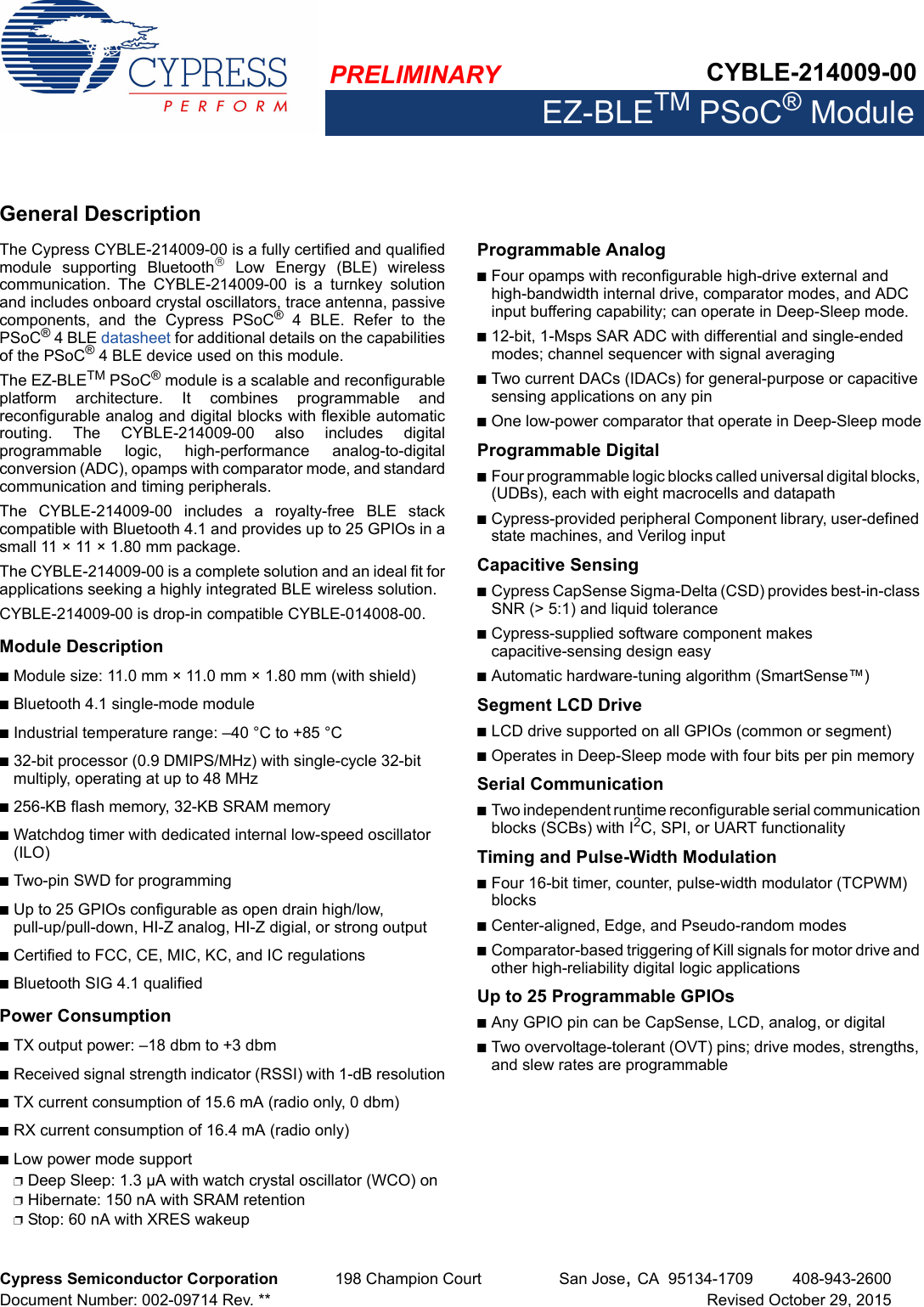 PRELIMINARY CYBLE-214009-00EZ-BLETM PSoC® ModuleCypress Semiconductor Corporation 198 Champion Court San Jose,CA 95134-1709 408-943-2600Document Number: 002-09714 Rev. ** Revised October 29, 2015General DescriptionThe Cypress CYBLE-214009-00 is a fully certified and qualifiedmodule  supporting  Bluetooth  Low  Energy  (BLE)  wirelesscommunication.  The  CYBLE-214009-00  is  a  turnkey  solutionand includes onboard crystal oscillators, trace antenna, passivecomponents,  and  the  Cypress  PSoC® 4 BLE. Refer to thePSoC® 4 BLE datasheet for additional details on the capabilitiesof the PSoC® 4 BLE device used on this module.The EZ-BLETM PSoC® module is a scalable and reconfigurableplatform  architecture.  It  combines  programmable  andreconfigurable analog and digital blocks with flexible automaticrouting.  The  CYBLE-214009-00  also  includes  digitalprogrammable  logic,  high-performance  analog-to-digitalconversion (ADC), opamps with comparator mode, and standardcommunication and timing peripherals. The  CYBLE-214009-00  includes  a  royalty-free  BLE  stackcompatible with Bluetooth 4.1 and provides up to 25 GPIOs in asmall 11 × 11 × 1.80 mm package. The CYBLE-214009-00 is a complete solution and an ideal fit forapplications seeking a highly integrated BLE wireless solution.CYBLE-214009-00 is drop-in compatible CYBLE-014008-00.Module DescriptionnModule size: 11.0 mm × 11.0 mm × 1.80 mm (with shield)nBluetooth 4.1 single-mode modulenIndustrial temperature range: –40 °C to +85 °Cn32-bit processor (0.9 DMIPS/MHz) with single-cycle 32-bit multiply, operating at up to 48 MHzn256-KB flash memory, 32-KB SRAM memorynWatchdog timer with dedicated internal low-speed oscillator (ILO)nTwo-pin SWD for programmingnUp to 25 GPIOs configurable as open drain high/low, pull-up/pull-down, HI-Z analog, HI-Z digial, or strong outputnCertified to FCC, CE, MIC, KC, and IC regulationsnBluetooth SIG 4.1 qualifiedPower ConsumptionnTX output power: –18 dbm to +3 dbmnReceived signal strength indicator (RSSI) with 1-dB resolutionnTX current consumption of 15.6 mA (radio only, 0 dbm)nRX current consumption of 16.4 mA (radio only)nLow power mode supportpDeep Sleep: 1.3 µA with watch crystal oscillator (WCO) onpHibernate: 150 nA with SRAM retentionpStop: 60 nA with XRES wakeupProgrammable AnalognFour opamps with reconfigurable high-drive external and high-bandwidth internal drive, comparator modes, and ADC input buffering capability; can operate in Deep-Sleep mode.n12-bit, 1-Msps SAR ADC with differential and single-ended modes; channel sequencer with signal averagingnTwo current DACs (IDACs) for general-purpose or capacitive sensing applications on any pinnOne low-power comparator that operate in Deep-Sleep modeProgrammable DigitalnFour programmable logic blocks called universal digital blocks, (UDBs), each with eight macrocells and datapathnCypress-provided peripheral Component library, user-defined state machines, and Verilog inputCapacitive Sensing nCypress CapSense Sigma-Delta (CSD) provides best-in-class SNR (&gt; 5:1) and liquid tolerancenCypress-supplied software component makes capacitive-sensing design easynAutomatic hardware-tuning algorithm (SmartSense™)Segment LCD DrivenLCD drive supported on all GPIOs (common or segment)nOperates in Deep-Sleep mode with four bits per pin memorySerial CommunicationnTwo independent runtime reconfigurable serial communication blocks (SCBs) with I2C, SPI, or UART functionalityTiming and Pulse-Width ModulationnFour 16-bit timer, counter, pulse-width modulator (TCPWM) blocksnCenter-aligned, Edge, and Pseudo-random modesnComparator-based triggering of Kill signals for motor drive and other high-reliability digital logic applicationsUp to 25 Programmable GPIOs nAny GPIO pin can be CapSense, LCD, analog, or digitalnTwo overvoltage-tolerant (OVT) pins; drive modes, strengths, and slew rates are programmable