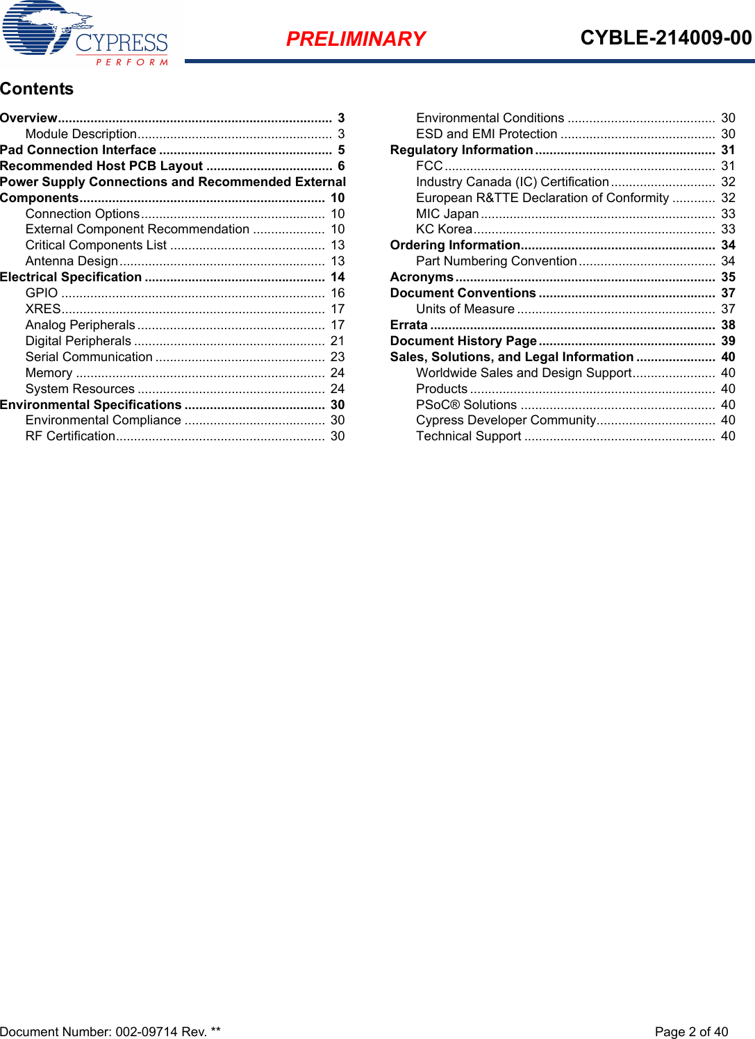 PRELIMINARY CYBLE-214009-00Document Number: 002-09714 Rev. ** Page 2 of 40ContentsOverview............................................................................  3Module Description...................................................... 3Pad Connection Interface ................................................ 5Recommended Host PCB Layout ................................... 6Power Supply Connections and Recommended External Components.................................................................... 10Connection Options...................................................  10External Component Recommendation .................... 10Critical Components List ........................................... 13Antenna Design......................................................... 13Electrical Specification .................................................. 14GPIO ......................................................................... 16XRES......................................................................... 17Analog Peripherals ....................................................  17Digital Peripherals ..................................................... 21Serial Communication ............................................... 23Memory ..................................................................... 24System Resources .................................................... 24Environmental Specifications .......................................  30Environmental Compliance ....................................... 30RF Certification.......................................................... 30Environmental Conditions ......................................... 30ESD and EMI Protection ...........................................  30Regulatory Information ..................................................  31FCC...........................................................................  31Industry Canada (IC) Certification.............................  32European R&amp;TTE Declaration of Conformity ............ 32MIC Japan................................................................. 33KC Korea...................................................................  33Ordering Information......................................................  34Part Numbering Convention...................................... 34Acronyms........................................................................  35Document Conventions .................................................  37Units of Measure .......................................................  37Errata ...............................................................................  38Document History Page.................................................  39Sales, Solutions, and Legal Information ......................  40Worldwide Sales and Design Support.......................  40Products .................................................................... 40PSoC® Solutions ......................................................  40Cypress Developer Community................................. 40Technical Support .....................................................  40