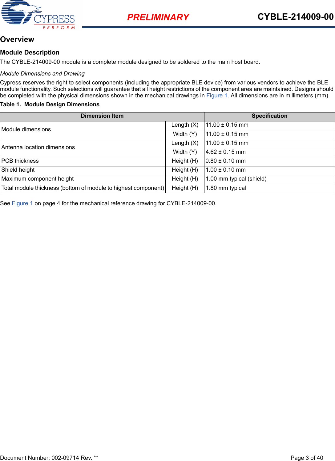 PRELIMINARY CYBLE-214009-00Document Number: 002-09714 Rev. ** Page 3 of 40OverviewModule DescriptionThe CYBLE-214009-00 module is a complete module designed to be soldered to the main host board. Module Dimensions and DrawingCypress reserves the right to select components (including the appropriate BLE device) from various vendors to achieve the BLE module functionality. Such selections will guarantee that all height restrictions of the component area are maintained. Designs should be completed with the physical dimensions shown in the mechanical drawings in Figure 1. All dimensions are in millimeters (mm).Table 1.  Module Design DimensionsSee Figure 1 on page 4 for the mechanical reference drawing for CYBLE-214009-00.Dimension Item SpecificationModule dimensions Length (X) 11.00 ± 0.15 mmWidth (Y) 11.00 ± 0.15 mmAntenna location dimensions Length (X) 11.00 ± 0.15 mmWidth (Y) 4.62 ± 0.15 mmPCB thickness Height (H) 0.80 ± 0.10 mmShield height Height (H) 1.00 ± 0.10 mmMaximum component height Height (H) 1.00 mm typical (shield)Total module thickness (bottom of module to highest component) Height (H) 1.80 mm typical