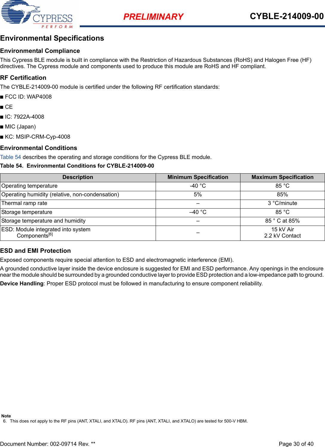 PRELIMINARY CYBLE-214009-00Document Number: 002-09714 Rev. ** Page 30 of 40Environmental SpecificationsEnvironmental ComplianceThis Cypress BLE module is built in compliance with the Restriction of Hazardous Substances (RoHS) and Halogen Free (HF) directives. The Cypress module and components used to produce this module are RoHS and HF compliant.RF CertificationThe CYBLE-214009-00 module is certified under the following RF certification standards:nFCC ID: WAP4008nCE nIC: 7922A-4008nMIC (Japan)nKC: MSIP-CRM-Cyp-4008Environmental ConditionsTable 54 describes the operating and storage conditions for the Cypress BLE module.Table 54.  Environmental Conditions for CYBLE-214009-00 ESD and EMI ProtectionExposed components require special attention to ESD and electromagnetic interference (EMI).A grounded conductive layer inside the device enclosure is suggested for EMI and ESD performance. Any openings in the enclosure near the module should be surrounded by a grounded conductive layer to provide ESD protection and a low-impedance path to ground. Device Handling: Proper ESD protocol must be followed in manufacturing to ensure component reliability.Description Minimum Specification Maximum SpecificationOperating temperature -40 °C 85 °COperating humidity (relative, non-condensation) 5% 85%Thermal ramp rate – 3 °C/minuteStorage temperature –40 °C 85 °CStorage temperature and humidity – 85 ° C at 85%ESD: Module integrated into system  Components[6] –15 kV Air2.2 kV ContactNote6. This does not apply to the RF pins (ANT, XTALI, and XTALO). RF pins (ANT, XTALI, and XTALO) are tested for 500-V HBM.