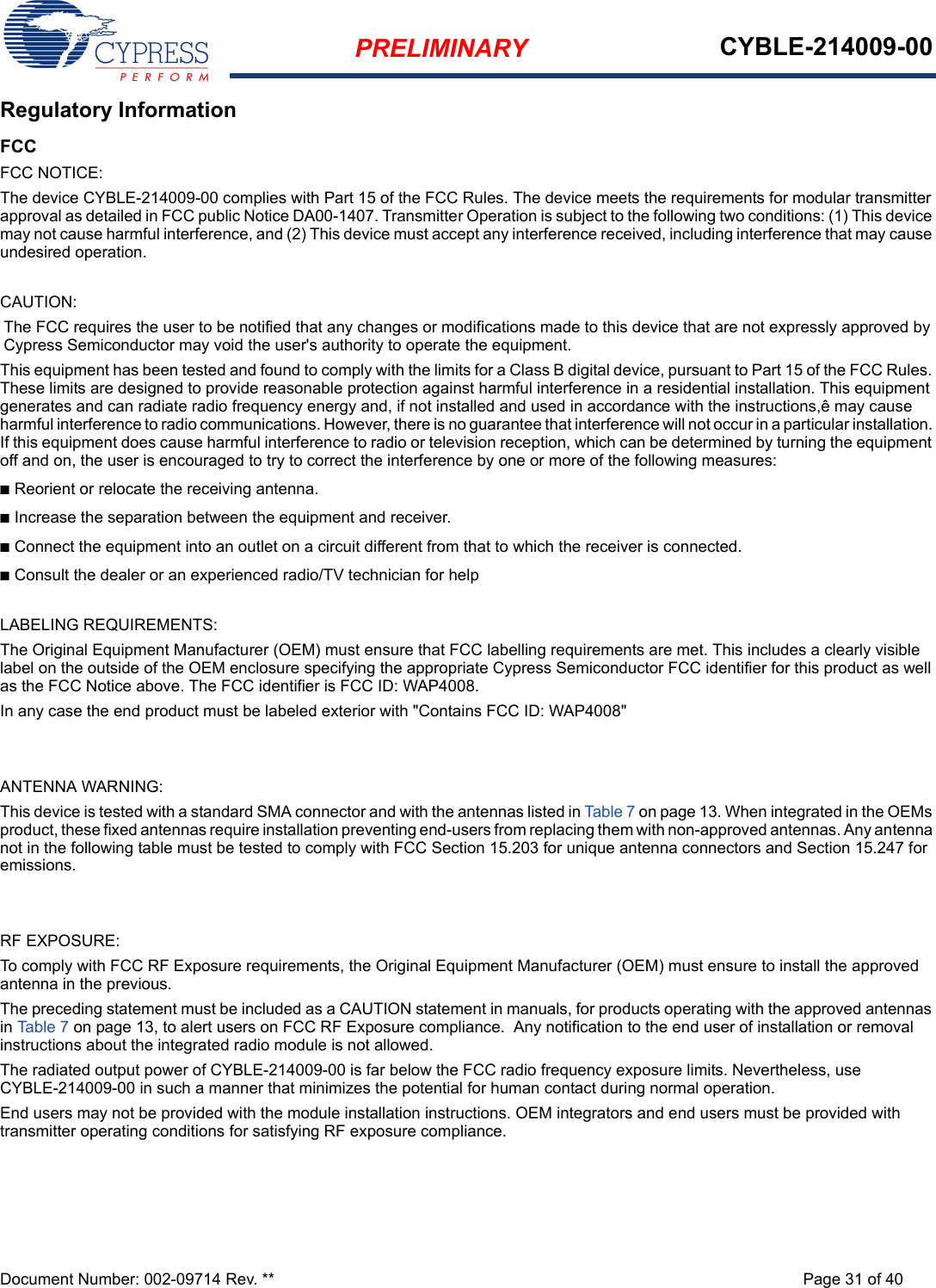 PRELIMINARY CYBLE-214009-00Document Number: 002-09714 Rev. ** Page 31 of 40Regulatory InformationFCCFCC NOTICE:The device CYBLE-214009-00 complies with Part 15 of the FCC Rules. The device meets the requirements for modular transmitter approval as detailed in FCC public Notice DA00-1407. Transmitter Operation is subject to the following two conditions: (1) This device may not cause harmful interference, and (2) This device must accept any interference received, including interference that may cause undesired operation.CAUTION:The FCC requires the user to be notified that any changes or modifications made to this device that are not expressly approved by Cypress Semiconductor may void the user&apos;s authority to operate the equipment.This equipment has been tested and found to comply with the limits for a Class B digital device, pursuant to Part 15 of the FCC Rules. These limits are designed to provide reasonable protection against harmful interference in a residential installation. This equipment generates and can radiate radio frequency energy and, if not installed and used in accordance with the instructions,ê may cause harmful interference to radio communications. However, there is no guarantee that interference will not occur in a particular installation. If this equipment does cause harmful interference to radio or television reception, which can be determined by turning the equipment off and on, the user is encouraged to try to correct the interference by one or more of the following measures:nReorient or relocate the receiving antenna. nIncrease the separation between the equipment and receiver. nConnect the equipment into an outlet on a circuit different from that to which the receiver is connected. nConsult the dealer or an experienced radio/TV technician for help LABELING REQUIREMENTS:The Original Equipment Manufacturer (OEM) must ensure that FCC labelling requirements are met. This includes a clearly visible label on the outside of the OEM enclosure specifying the appropriate Cypress Semiconductor FCC identifier for this product as well as the FCC Notice above. The FCC identifier is FCC ID: WAP4008.In any case the end product must be labeled exterior with &quot;Contains FCC ID: WAP4008&quot;ANTENNA WARNING: This device is tested with a standard SMA connector and with the antennas listed in Table 7 on page 13. When integrated in the OEMs product, these fixed antennas require installation preventing end-users from replacing them with non-approved antennas. Any antenna not in the following table must be tested to comply with FCC Section 15.203 for unique antenna connectors and Section 15.247 for emissions.RF EXPOSURE: To comply with FCC RF Exposure requirements, the Original Equipment Manufacturer (OEM) must ensure to install the approved antenna in the previous.The preceding statement must be included as a CAUTION statement in manuals, for products operating with the approved antennas in Table 7 on page 13, to alert users on FCC RF Exposure compliance.  Any notification to the end user of installation or removal instructions about the integrated radio module is not allowed.The radiated output power of CYBLE-214009-00 is far below the FCC radio frequency exposure limits. Nevertheless, use CYBLE-214009-00 in such a manner that minimizes the potential for human contact during normal operation. End users may not be provided with the module installation instructions. OEM integrators and end users must be provided with transmitter operating conditions for satisfying RF exposure compliance.