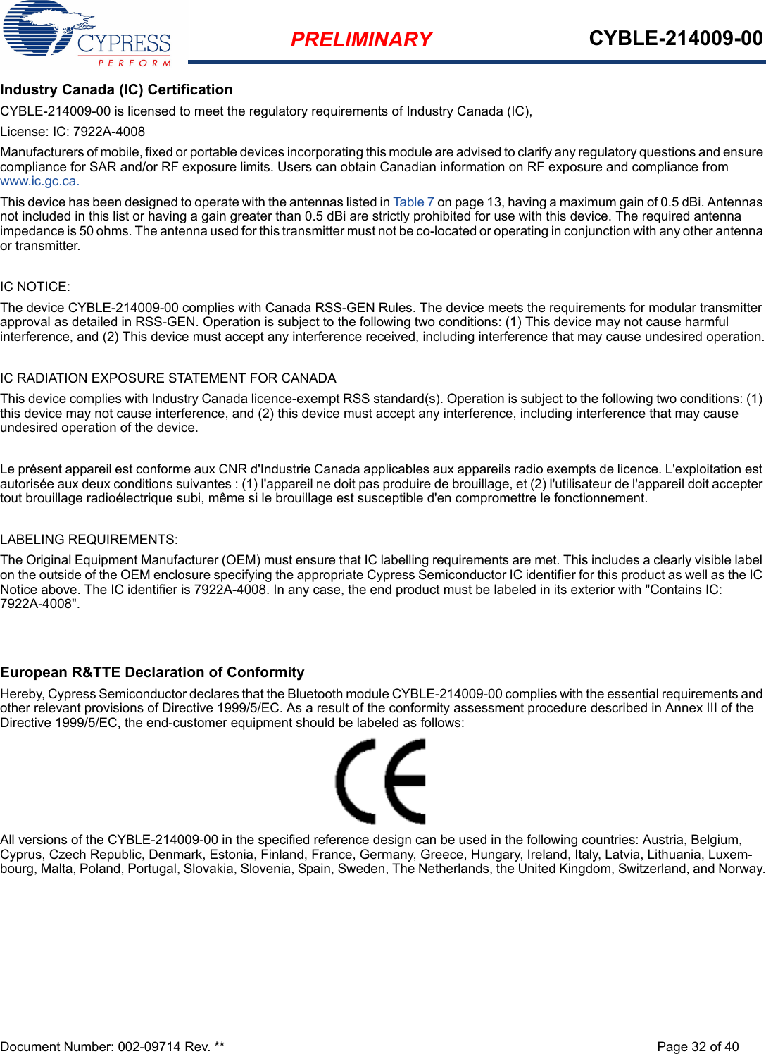 PRELIMINARY CYBLE-214009-00Document Number: 002-09714 Rev. ** Page 32 of 40Industry Canada (IC) CertificationCYBLE-214009-00 is licensed to meet the regulatory requirements of Industry Canada (IC), License: IC: 7922A-4008Manufacturers of mobile, fixed or portable devices incorporating this module are advised to clarify any regulatory questions and ensure compliance for SAR and/or RF exposure limits. Users can obtain Canadian information on RF exposure and compliance from www.ic.gc.ca.This device has been designed to operate with the antennas listed in Table 7 on page 13, having a maximum gain of 0.5 dBi. Antennas not included in this list or having a gain greater than 0.5 dBi are strictly prohibited for use with this device. The required antenna impedance is 50 ohms. The antenna used for this transmitter must not be co-located or operating in conjunction with any other antenna or transmitter.IC NOTICE:The device CYBLE-214009-00 complies with Canada RSS-GEN Rules. The device meets the requirements for modular transmitter approval as detailed in RSS-GEN. Operation is subject to the following two conditions: (1) This device may not cause harmful interference, and (2) This device must accept any interference received, including interference that may cause undesired operation.IC RADIATION EXPOSURE STATEMENT FOR CANADAThis device complies with Industry Canada licence-exempt RSS standard(s). Operation is subject to the following two conditions: (1) this device may not cause interference, and (2) this device must accept any interference, including interference that may cause undesired operation of the device.Le présent appareil est conforme aux CNR d&apos;Industrie Canada applicables aux appareils radio exempts de licence. L&apos;exploitation est autorisée aux deux conditions suivantes : (1) l&apos;appareil ne doit pas produire de brouillage, et (2) l&apos;utilisateur de l&apos;appareil doit accepter tout brouillage radioélectrique subi, même si le brouillage est susceptible d&apos;en compromettre le fonctionnement.LABELING REQUIREMENTS:The Original Equipment Manufacturer (OEM) must ensure that IC labelling requirements are met. This includes a clearly visible label on the outside of the OEM enclosure specifying the appropriate Cypress Semiconductor IC identifier for this product as well as the IC Notice above. The IC identifier is 7922A-4008. In any case, the end product must be labeled in its exterior with &quot;Contains IC: 7922A-4008&quot;.European R&amp;TTE Declaration of ConformityHereby, Cypress Semiconductor declares that the Bluetooth module CYBLE-214009-00 complies with the essential requirements and other relevant provisions of Directive 1999/5/EC. As a result of the conformity assessment procedure described in Annex III of the Directive 1999/5/EC, the end-customer equipment should be labeled as follows: All versions of the CYBLE-214009-00 in the specified reference design can be used in the following countries: Austria, Belgium, Cyprus, Czech Republic, Denmark, Estonia, Finland, France, Germany, Greece, Hungary, Ireland, Italy, Latvia, Lithuania, Luxem-bourg, Malta, Poland, Portugal, Slovakia, Slovenia, Spain, Sweden, The Netherlands, the United Kingdom, Switzerland, and Norway.