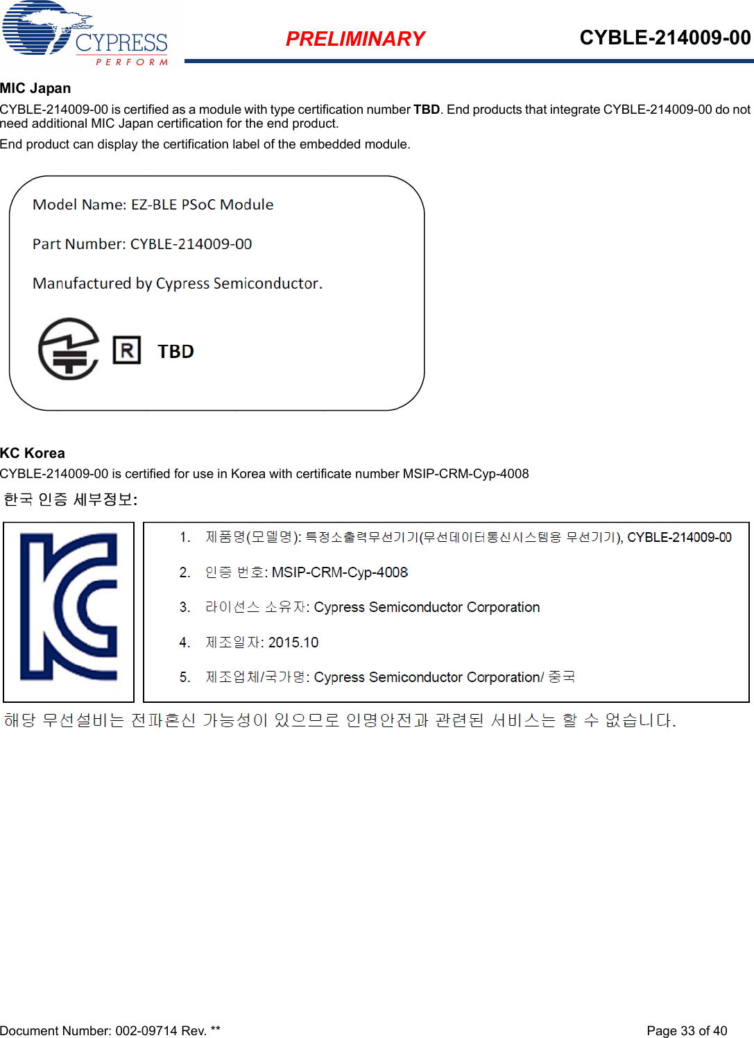 PRELIMINARY CYBLE-214009-00Document Number: 002-09714 Rev. ** Page 33 of 40MIC JapanCYBLE-214009-00 is certified as a module with type certification number TBD. End products that integrate CYBLE-214009-00 do not need additional MIC Japan certification for the end product.End product can display the certification label of the embedded module.KC KoreaCYBLE-214009-00 is certified for use in Korea with certificate number MSIP-CRM-Cyp-4008