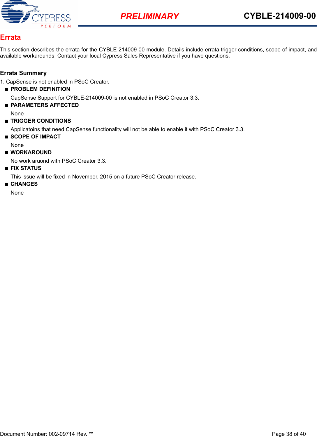 PRELIMINARY CYBLE-214009-00Document Number: 002-09714 Rev. ** Page 38 of 40ErrataThis section describes the errata for the CYBLE-214009-00 module. Details include errata trigger conditions, scope of impact, andavailable workarounds. Contact your local Cypress Sales Representative if you have questions. Errata Summary1. CapSense is not enabled in PSoC Creator.n  PROBLEM DEFINITION       CapSense Support for CYBLE-214009-00 is not enabled in PSoC Creator 3.3. n  PARAMETERS AFFECTED       Nonen  TRIGGER CONDITIONS       Applicatoins that need CapSense functionality will not be able to enable it with PSoC Creator 3.3.n  SCOPE OF IMPACT       Nonen  WORKAROUND       No work aruond with PSoC Creator 3.3. n  FIX STATUS       This issue will be fixed in November, 2015 on a future PSoC Creator release. n  CHANGES       None