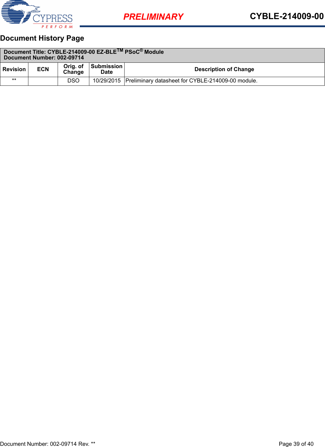 PRELIMINARY CYBLE-214009-00Document Number: 002-09714 Rev. ** Page 39 of 40Document History Page Document Title: CYBLE-214009-00 EZ-BLETM PSoC® ModuleDocument Number: 002-09714Revision ECN Orig. of ChangeSubmission Date Description of Change** DSO 10/29/2015 Preliminary datasheet for CYBLE-214009-00 module.