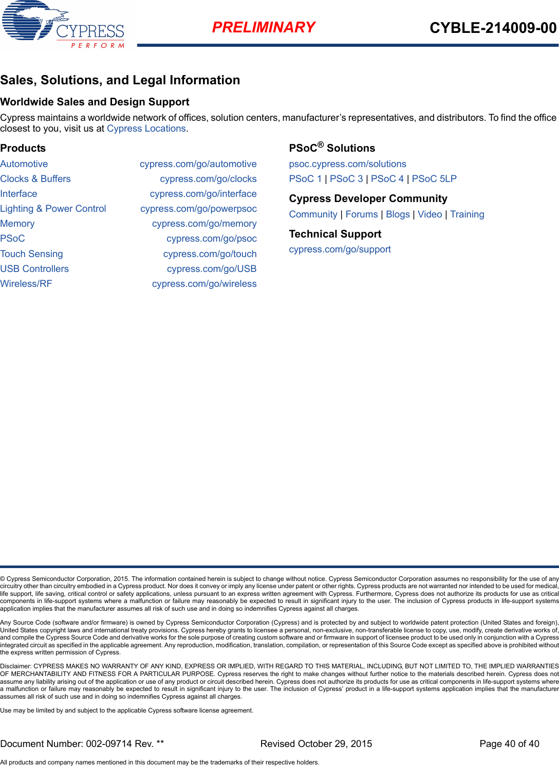 Document Number: 002-09714 Rev. ** Revised October 29, 2015 Page 40 of 40All products and company names mentioned in this document may be the trademarks of their respective holders.PRELIMINARY CYBLE-214009-00© Cypress Semiconductor Corporation, 2015. The information contained herein is subject to change without notice. Cypress Semiconductor Corporation assumes no responsibility for the use of anycircuitry other than circuitry embodied in a Cypress product. Nor does it convey or imply any license under patent or other rights. Cypress products are not warranted nor intended to be used for medical,life support, life saving, critical control or safety applications, unless pursuant to an express written agreement with Cypress. Furthermore, Cypress does not authorize its products for use as criticalcomponents in life-support systems where a malfunction or failure may reasonably be expected to result in significant injury to the user. The inclusion of Cypress products in life-support systemsapplication implies that the manufacturer assumes all risk of such use and in doing so indemnifies Cypress against all charges. Any Source Code (software and/or firmware) is owned by Cypress Semiconductor Corporation (Cypress) and is protected by and subject to worldwide patent protection (United States and foreign),United States copyright laws and international treaty provisions. Cypress hereby grants to licensee a personal, non-exclusive, non-transferable license to copy, use, modify, create derivative works of,and compile the Cypress Source Code and derivative works for the sole purpose of creating custom software and or firmware in support of licensee product to be used only in conjunction with a Cypressintegrated circuit as specified in the applicable agreement. Any reproduction, modification, translation, compilation, or representation of this Source Code except as specified above is prohibited withoutthe express written permission of Cypress. Disclaimer: CYPRESS MAKES NO WARRANTY OF ANY KIND, EXPRESS OR IMPLIED, WITH REGARD TO THIS MATERIAL, INCLUDING, BUT NOT LIMITED TO, THE IMPLIED WARRANTIESOF MERCHANTABILITY AND FITNESS FOR A PARTICULAR PURPOSE. Cypress reserves the right to make changes without further notice to the materials described herein. Cypress does notassume any liability arising out of the application or use of any product or circuit described herein. Cypress does not authorize its products for use as critical components in life-support systems wherea malfunction or failure may reasonably be expected to result in significant injury to the user. The inclusion of Cypress’ product in a life-support systems application implies that the manufacturerassumes all risk of such use and in doing so indemnifies Cypress against all charges. Use may be limited by and subject to the applicable Cypress software license agreement. Sales, Solutions, and Legal InformationWorldwide Sales and Design SupportCypress maintains a worldwide network of offices, solution centers, manufacturer’s representatives, and distributors. To find the office closest to you, visit us at Cypress Locations.ProductsAutomotive cypress.com/go/automotiveClocks &amp; Buffers cypress.com/go/clocksInterface cypress.com/go/interfaceLighting &amp; Power Control cypress.com/go/powerpsocMemory cypress.com/go/memoryPSoC cypress.com/go/psocTouch Sensing cypress.com/go/touchUSB Controllers cypress.com/go/USBWireless/RF cypress.com/go/wirelessPSoC® Solutionspsoc.cypress.com/solutionsPSoC 1 | PSoC 3 | PSoC 4 | PSoC 5LPCypress Developer CommunityCommunity | Forums | Blogs | Video | Training Technical Supportcypress.com/go/support