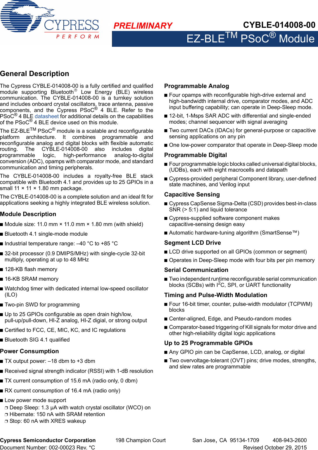 PRELIMINARY CYBLE-014008-00EZ-BLETM PSoC® ModuleCypress Semiconductor Corporation 198 Champion Court San Jose,CA 95134-1709 408-943-2600Document Number: 002-00023 Rev. *C Revised October 29, 2015General DescriptionThe Cypress CYBLE-014008-00 is a fully certified and qualifiedmodule  supporting  Bluetooth  Low  Energy  (BLE)  wirelesscommunication.  The  CYBLE-014008-00  is  a  turnkey  solutionand includes onboard crystal oscillators, trace antenna, passivecomponents,  and  the  Cypress  PSoC® 4 BLE. Refer to thePSoC® 4 BLE datasheet for additional details on the capabilitiesof the PSoC® 4 BLE device used on this module.The EZ-BLETM PSoC® module is a scalable and reconfigurableplatform  architecture.  It  combines  programmable  andreconfigurable analog and digital blocks with flexible automaticrouting.  The  CYBLE-014008-00  also  includes  digitalprogrammable  logic,  high-performance  analog-to-digitalconversion (ADC), opamps with comparator mode, and standardcommunication and timing peripherals. The  CYBLE-014008-00  includes  a  royalty-free  BLE  stackcompatible with Bluetooth 4.1 and provides up to 25 GPIOs in asmall 11 × 11 × 1.80 mm package. The CYBLE-014008-00 is a complete solution and an ideal fit forapplications seeking a highly integrated BLE wireless solution.Module DescriptionnModule size: 11.0 mm × 11.0 mm × 1.80 mm (with shield)nBluetooth 4.1 single-mode modulenIndustrial temperature range: –40 °C to +85 °Cn32-bit processor (0.9 DMIPS/MHz) with single-cycle 32-bit multiply, operating at up to 48 MHzn128-KB flash memoryn16-KB SRAM memorynWatchdog timer with dedicated internal low-speed oscillator (ILO)nTwo-pin SWD for programmingnUp to 25 GPIOs configurable as open drain high/low, pull-up/pull-down, HI-Z analog, HI-Z digial, or strong outputnCertified to FCC, CE, MIC, KC, and IC regulationsnBluetooth SIG 4.1 qualifiedPower ConsumptionnTX output power: –18 dbm to +3 dbmnReceived signal strength indicator (RSSI) with 1-dB resolutionnTX current consumption of 15.6 mA (radio only, 0 dbm)nRX current consumption of 16.4 mA (radio only)nLow power mode supportpDeep Sleep: 1.3 µA with watch crystal oscillator (WCO) onpHibernate: 150 nA with SRAM retentionpStop: 60 nA with XRES wakeupProgrammable AnalognFour opamps with reconfigurable high-drive external and high-bandwidth internal drive, comparator modes, and ADC input buffering capability; can operate in Deep-Sleep mode.n12-bit, 1-Msps SAR ADC with differential and single-ended modes; channel sequencer with signal averagingnTwo current DACs (IDACs) for general-purpose or capacitive sensing applications on any pinnOne low-power comparator that operate in Deep-Sleep modeProgrammable DigitalnFour programmable logic blocks called universal digital blocks, (UDBs), each with eight macrocells and datapathnCypress-provided peripheral Component library, user-defined state machines, and Verilog inputCapacitive Sensing nCypress CapSense Sigma-Delta (CSD) provides best-in-class SNR (&gt; 5:1) and liquid tolerancenCypress-supplied software component makes capacitive-sensing design easynAutomatic hardware-tuning algorithm (SmartSense™)Segment LCD DrivenLCD drive supported on all GPIOs (common or segment)nOperates in Deep-Sleep mode with four bits per pin memorySerial CommunicationnTwo independent runtime reconfigurable serial communication blocks (SCBs) with I2C, SPI, or UART functionalityTiming and Pulse-Width ModulationnFour 16-bit timer, counter, pulse-width modulator (TCPWM) blocksnCenter-aligned, Edge, and Pseudo-random modesnComparator-based triggering of Kill signals for motor drive and other high-reliability digital logic applicationsUp to 25 Programmable GPIOs nAny GPIO pin can be CapSense, LCD, analog, or digitalnTwo overvoltage-tolerant (OVT) pins; drive modes, strengths, and slew rates are programmable