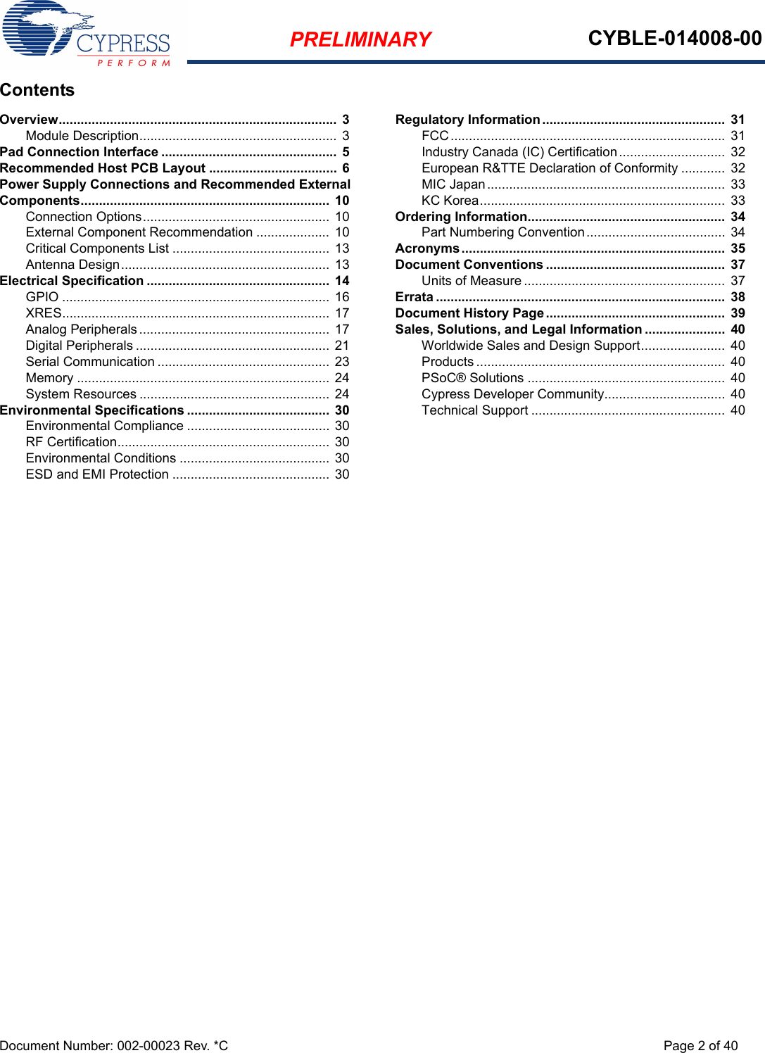 PRELIMINARY CYBLE-014008-00Document Number: 002-00023 Rev. *C Page 2 of 40ContentsOverview............................................................................  3Module Description...................................................... 3Pad Connection Interface ................................................ 5Recommended Host PCB Layout ................................... 6Power Supply Connections and Recommended External Components.................................................................... 10Connection Options...................................................  10External Component Recommendation .................... 10Critical Components List ........................................... 13Antenna Design......................................................... 13Electrical Specification .................................................. 14GPIO ......................................................................... 16XRES......................................................................... 17Analog Peripherals ....................................................  17Digital Peripherals ..................................................... 21Serial Communication ............................................... 23Memory ..................................................................... 24System Resources .................................................... 24Environmental Specifications .......................................  30Environmental Compliance ....................................... 30RF Certification.......................................................... 30Environmental Conditions ......................................... 30ESD and EMI Protection ........................................... 30Regulatory Information ..................................................  31FCC...........................................................................  31Industry Canada (IC) Certification.............................  32European R&amp;TTE Declaration of Conformity ............ 32MIC Japan................................................................. 33KC Korea...................................................................  33Ordering Information......................................................  34Part Numbering Convention...................................... 34Acronyms........................................................................  35Document Conventions .................................................  37Units of Measure .......................................................  37Errata ...............................................................................  38Document History Page.................................................  39Sales, Solutions, and Legal Information ......................  40Worldwide Sales and Design Support.......................  40Products .................................................................... 40PSoC® Solutions ......................................................  40Cypress Developer Community................................. 40Technical Support .....................................................  40