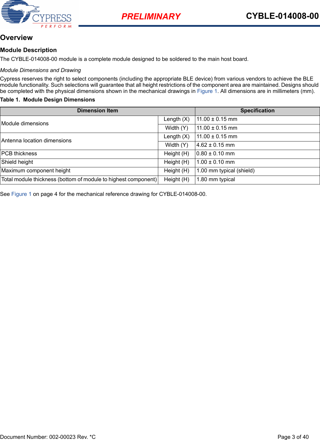 PRELIMINARY CYBLE-014008-00Document Number: 002-00023 Rev. *C Page 3 of 40OverviewModule DescriptionThe CYBLE-014008-00 module is a complete module designed to be soldered to the main host board. Module Dimensions and DrawingCypress reserves the right to select components (including the appropriate BLE device) from various vendors to achieve the BLE module functionality. Such selections will guarantee that all height restrictions of the component area are maintained. Designs should be completed with the physical dimensions shown in the mechanical drawings in Figure 1. All dimensions are in millimeters (mm).Table 1.  Module Design DimensionsSee Figure 1 on page 4 for the mechanical reference drawing for CYBLE-014008-00.Dimension Item SpecificationModule dimensions Length (X) 11.00 ± 0.15 mmWidth (Y) 11.00 ± 0.15 mmAntenna location dimensions Length (X) 11.00 ± 0.15 mmWidth (Y) 4.62 ± 0.15 mmPCB thickness Height (H) 0.80 ± 0.10 mmShield height Height (H) 1.00 ± 0.10 mmMaximum component height Height (H) 1.00 mm typical (shield)Total module thickness (bottom of module to highest component) Height (H) 1.80 mm typical