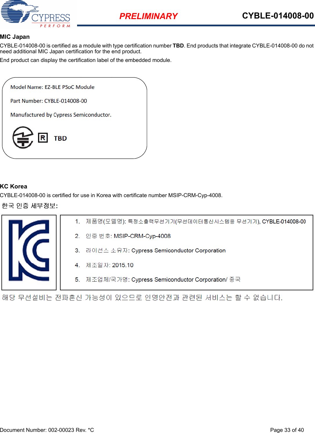 PRELIMINARY CYBLE-014008-00Document Number: 002-00023 Rev. *C Page 33 of 40MIC JapanCYBLE-014008-00 is certified as a module with type certification number TBD. End products that integrate CYBLE-014008-00 do not need additional MIC Japan certification for the end product.End product can display the certification label of the embedded module.KC KoreaCYBLE-014008-00 is certified for use in Korea with certificate number MSIP-CRM-Cyp-4008.