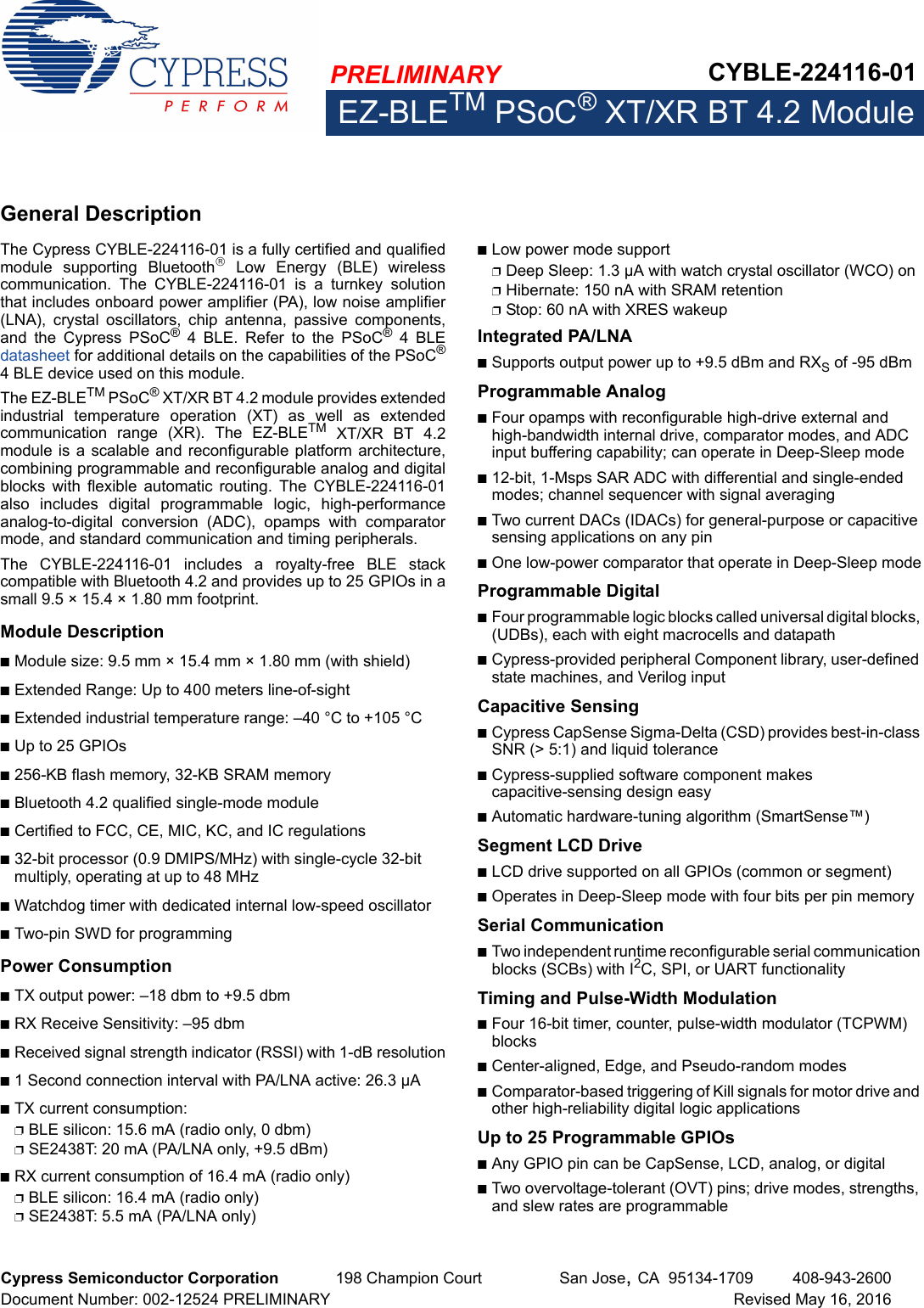 PRELIMINARY CYBLE-224116-01EZ-BLETM PSoC® XT/XR BT 4.2 ModuleCypress Semiconductor Corporation 198 Champion Court San Jose,CA 95134-1709 408-943-2600Document Number: 002-12524 PRELIMINARY Revised May 16, 2016General DescriptionThe Cypress CYBLE-224116-01 is a fully certified and qualifiedmodule  supporting  Bluetooth  Low  Energy  (BLE)  wirelesscommunication.  The  CYBLE-224116-01  is  a  turnkey  solutionthat includes onboard power amplifier (PA), low noise amplifier(LNA),  crystal  oscillators,  chip  antenna,  passive  components,and  the  Cypress  PSoC® 4 BLE. Refer to the PSoC® 4 BLEdatasheet for additional details on the capabilities of the PSoC®4 BLE device used on this module. The EZ-BLETM PSoC® XT/XR BT 4.2 module provides extendedindustrial  temperature  operation  (XT)  as  well  as  extendedcommunication  range  (XR).  The  EZ-BLETM XT/XR BT 4.2module is a scalable and reconfigurable platform architecture,combining programmable and reconfigurable analog and digitalblocks  with  flexible  automatic routing.  The  CYBLE-224116-01also  includes  digital  programmable  logic,  high-performanceanalog-to-digital  conversion  (ADC),  opamps  with  comparatormode, and standard communication and timing peripherals. The  CYBLE-224116-01  includes  a  royalty-free  BLE  stackcompatible with Bluetooth 4.2 and provides up to 25 GPIOs in asmall 9.5 × 15.4 × 1.80 mm footprint. Module DescriptionnModule size: 9.5 mm × 15.4 mm × 1.80 mm (with shield)nExtended Range: Up to 400 meters line-of-sightnExtended industrial temperature range: –40 °C to +105 °CnUp to 25 GPIOs n256-KB flash memory, 32-KB SRAM memorynBluetooth 4.2 qualified single-mode modulenCertified to FCC, CE, MIC, KC, and IC regulationsn32-bit processor (0.9 DMIPS/MHz) with single-cycle 32-bit multiply, operating at up to 48 MHznWatchdog timer with dedicated internal low-speed oscillator nTwo-pin SWD for programmingPower ConsumptionnTX output power: –18 dbm to +9.5 dbmnRX Receive Sensitivity: –95 dbmnReceived signal strength indicator (RSSI) with 1-dB resolutionn1 Second connection interval with PA/LNA active: 26.3 µAnTX current consumption: pBLE silicon: 15.6 mA (radio only, 0 dbm)pSE2438T: 20 mA (PA/LNA only, +9.5 dBm)nRX current consumption of 16.4 mA (radio only)pBLE silicon: 16.4 mA (radio only)pSE2438T: 5.5 mA (PA/LNA only)nLow power mode supportpDeep Sleep: 1.3 µA with watch crystal oscillator (WCO) onpHibernate: 150 nA with SRAM retentionpStop: 60 nA with XRES wakeupIntegrated PA/LNAnSupports output power up to +9.5 dBm and RXS of -95 dBm Programmable AnalognFour opamps with reconfigurable high-drive external and high-bandwidth internal drive, comparator modes, and ADC input buffering capability; can operate in Deep-Sleep moden12-bit, 1-Msps SAR ADC with differential and single-ended modes; channel sequencer with signal averagingnTwo current DACs (IDACs) for general-purpose or capacitive sensing applications on any pinnOne low-power comparator that operate in Deep-Sleep modeProgrammable DigitalnFour programmable logic blocks called universal digital blocks, (UDBs), each with eight macrocells and datapathnCypress-provided peripheral Component library, user-defined state machines, and Verilog inputCapacitive Sensing nCypress CapSense Sigma-Delta (CSD) provides best-in-class SNR (&gt; 5:1) and liquid tolerancenCypress-supplied software component makes capacitive-sensing design easynAutomatic hardware-tuning algorithm (SmartSense™)Segment LCD DrivenLCD drive supported on all GPIOs (common or segment)nOperates in Deep-Sleep mode with four bits per pin memorySerial CommunicationnTwo independent runtime reconfigurable serial communication blocks (SCBs) with I2C, SPI, or UART functionalityTiming and Pulse-Width ModulationnFour 16-bit timer, counter, pulse-width modulator (TCPWM) blocksnCenter-aligned, Edge, and Pseudo-random modesnComparator-based triggering of Kill signals for motor drive and other high-reliability digital logic applicationsUp to 25 Programmable GPIOs nAny GPIO pin can be CapSense, LCD, analog, or digitalnTwo overvoltage-tolerant (OVT) pins; drive modes, strengths, and slew rates are programmable