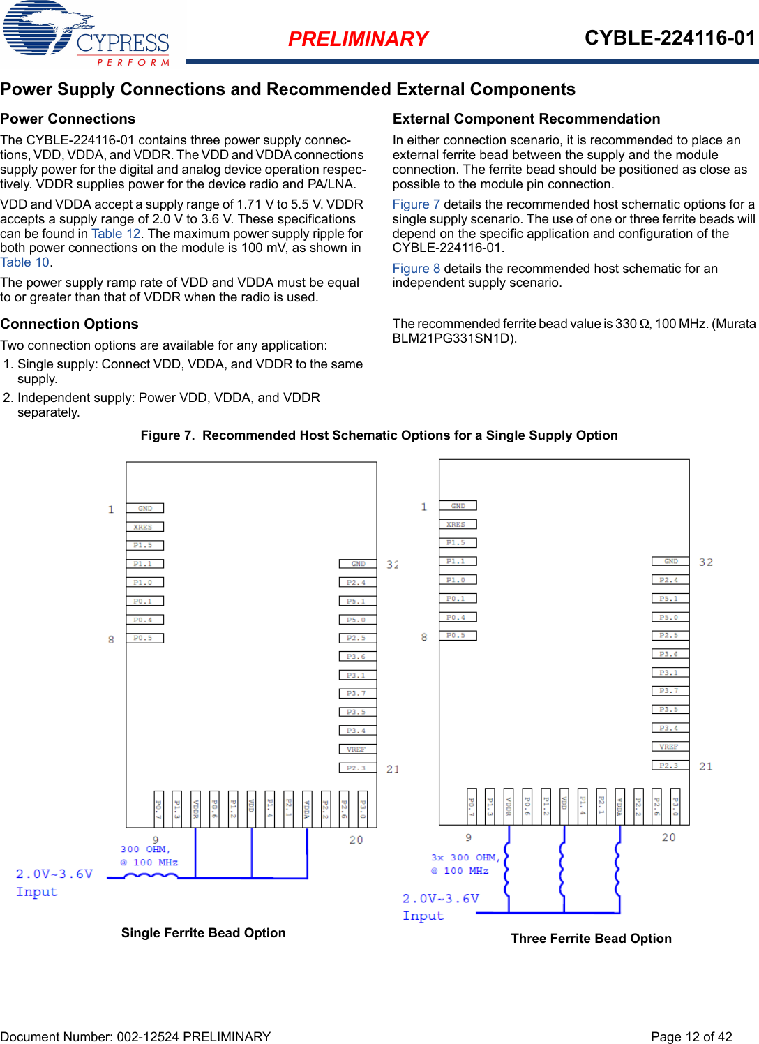 PRELIMINARY CYBLE-224116-01Document Number: 002-12524 PRELIMINARY Page 12 of 42Power Supply Connections and Recommended External ComponentsPower ConnectionsThe CYBLE-224116-01 contains three power supply connec-tions, VDD, VDDA, and VDDR. The VDD and VDDA connections supply power for the digital and analog device operation respec-tively. VDDR supplies power for the device radio and PA/LNA. VDD and VDDA accept a supply range of 1.71 V to 5.5 V. VDDR accepts a supply range of 2.0 V to 3.6 V. These specifications can be found in Ta bl e 1 2 . The maximum power supply ripple for both power connections on the module is 100 mV, as shown in Tab le 10. The power supply ramp rate of VDD and VDDA must be equal to or greater than that of VDDR when the radio is used. Connection OptionsTwo connection options are available for any application: 1. Single supply: Connect VDD, VDDA, and VDDR to the same supply. 2. Independent supply: Power VDD, VDDA, and VDDR separately. External Component RecommendationIn either connection scenario, it is recommended to place an external ferrite bead between the supply and the module connection. The ferrite bead should be positioned as close as possible to the module pin connection. Figure 7 details the recommended host schematic options for a single supply scenario. The use of one or three ferrite beads will depend on the specific application and configuration of the CYBLE-224116-01.Figure 8 details the recommended host schematic for an independent supply scenario. The recommended ferrite bead value is 330 Ω, 100 MHz. (Murata BLM21PG331SN1D).Figure 7.  Recommended Host Schematic Options for a Single Supply OptionThree Ferrite Bead OptionSingle Ferrite Bead Option