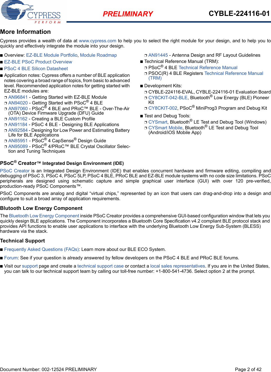 PRELIMINARY CYBLE-224116-01Document Number: 002-12524 PRELIMINARY Page 2 of 42More InformationCypress provides a wealth of data at www.cypress.com to help you to select the right module for your design, and to help you toquickly and effectively integrate the module into your design. nOverview: EZ-BLE Module Portfolio, Module RoadmapnEZ-BLE PSoC Product OverviewnPSoC 4 BLE Silicon DatasheetnApplication notes: Cypress offers a number of BLE application notes covering a broad range of topics, from basic to advanced level. Recommended application notes for getting started with EZ-BLE modules are:pAN96841 - Getting Started with EZ-BLE ModulepAN94020 - Getting Started with PSoC® 4 BLEpAN97060 - PSoC® 4 BLE and PRoC™ BLE - Over-The-Air (OTA) Device Firmware Upgrade (DFU) GuidepAN91162 - Creating a BLE Custom ProfilepAN91184 - PSoC 4 BLE - Designing BLE ApplicationspAN92584 - Designing for Low Power and Estimating Battery Life for BLE ApplicationspAN85951 - PSoC® 4 CapSense® Design GuidepAN95089 - PSoC® 4/PRoC™ BLE Crystal Oscillator Selec-tion and Tuning TechniquespAN91445 - Antenna Design and RF Layout GuidelinesnTechnical Reference Manual (TRM): pPSoC® 4 BLE Technical Reference ManualpPSOC(R) 4 BLE Registers Technical Reference Manual (TRM)nDevelopment Kits:pCYBLE-224116-EVAL, CYBLE-224116-01 Evaluation BoardpCY8CKIT-042-BLE, Bluetooth® Low Energy (BLE) Pioneer KitpCY8CKIT-002, PSoC® MiniProg3 Program and Debug KitnTest and Debug Tools:pCYSmart, Bluetooth® LE Test and Debug Tool (Windows)pCYSmart Mobile, Bluetooth® LE Test and Debug Tool (Android/iOS Mobile App)PSoC® Creator™ Integrated Design Environment (IDE) PSoC Creator is an Integrated Design Environment (IDE) that enables concurrent hardware and firmware editing, compiling anddebugging of PSoC 3, PSoC 4, PSoC 5LP, PSoC 4 BLE, PRoC BLE and EZ-BLE module systems with no code size limitations. PSoCperipherals  are  designed  using  schematic  capture  and  simple  graphical  user  interface  (GUI)  with  over  120  pre-verified,production-ready PSoC Components™. PSoC Components are analog and digital “virtual chips,” represented by an icon that users can drag-and-drop into a design andconfigure to suit a broad array of application requirements.Blutooth Low Energy ComponentThe Bluetooth Low Energy Component inside PSoC Creator provides a comprehensive GUI-based configuration window that lets you quickly design BLE applications. The Component incorporates a Bluetooth Core Specification v4.2 compliant BLE protocol stack and provides API functions to enable user applications to interface with the underlying Bluetooth Low Energy Sub-System (BLESS) hardware via the stack. Technical SupportnFrequently Asked Questions (FAQs): Learn more about our BLE ECO System.nForum: See if your question is already answered by fellow developers on the PSoC 4 BLE and PRoC BLE forums.nVisit our support page and create a technical support case or contact a local sales representatives. If you are in the United States, you can talk to our technical support team by calling our toll-free number: +1-800-541-4736. Select option 2 at the prompt.