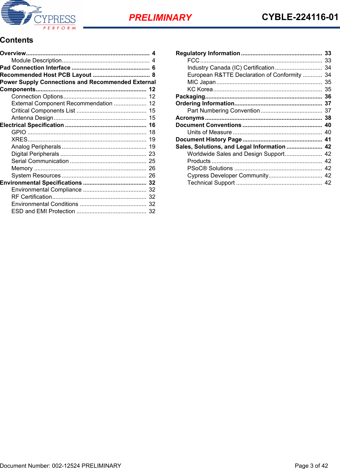 PRELIMINARY CYBLE-224116-01Document Number: 002-12524 PRELIMINARY Page 3 of 42ContentsOverview............................................................................  4Module Description...................................................... 4Pad Connection Interface ................................................  6Recommended Host PCB Layout ...................................  8Power Supply Connections and Recommended External Components.................................................................... 12Connection Options................................................... 12External Component Recommendation ....................  12Critical Components List ........................................... 15Antenna Design......................................................... 15Electrical Specification ..................................................  16GPIO ......................................................................... 18XRES......................................................................... 19Analog Peripherals .................................................... 19Digital Peripherals ..................................................... 23Serial Communication ............................................... 25Memory ..................................................................... 26System Resources .................................................... 26Environmental Specifications .......................................  32Environmental Compliance ....................................... 32RF Certification.......................................................... 32Environmental Conditions ......................................... 32ESD and EMI Protection ........................................... 32Regulatory Information..................................................  33FCC...........................................................................  33Industry Canada (IC) Certification.............................  34European R&amp;TTE Declaration of Conformity ............  34MIC Japan.................................................................  35KC Korea...................................................................  35Packaging........................................................................  36Ordering Information......................................................  37Part Numbering Convention...................................... 37Acronyms........................................................................  38Document Conventions .................................................  40Units of Measure .......................................................  40Document History Page.................................................  41Sales, Solutions, and Legal Information ......................  42Worldwide Sales and Design Support.......................  42Products .................................................................... 42PSoC® Solutions ......................................................  42Cypress Developer Community................................. 42Technical Support ..................................................... 42