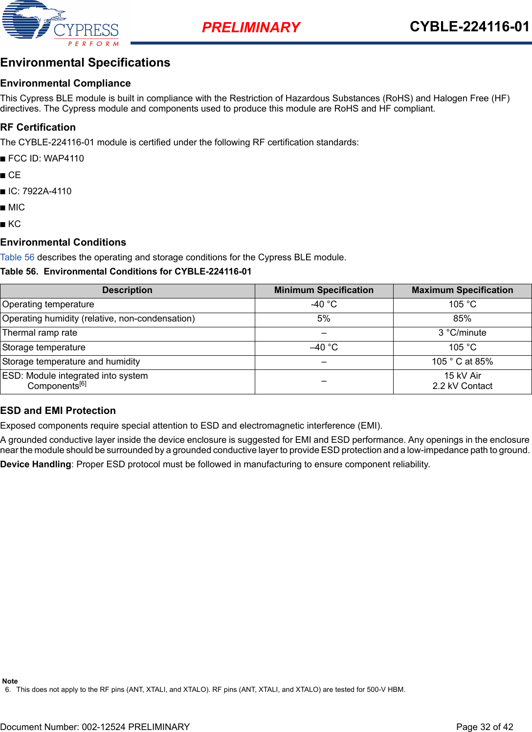 PRELIMINARY CYBLE-224116-01Document Number: 002-12524 PRELIMINARY Page 32 of 42Environmental SpecificationsEnvironmental ComplianceThis Cypress BLE module is built in compliance with the Restriction of Hazardous Substances (RoHS) and Halogen Free (HF) directives. The Cypress module and components used to produce this module are RoHS and HF compliant.RF CertificationThe CYBLE-224116-01 module is certified under the following RF certification standards:nFCC ID: WAP4110nCEnIC: 7922A-4110nMICnKCEnvironmental ConditionsTab le 56 describes the operating and storage conditions for the Cypress BLE module.Table 56.  Environmental Conditions for CYBLE-224116-01 ESD and EMI ProtectionExposed components require special attention to ESD and electromagnetic interference (EMI).A grounded conductive layer inside the device enclosure is suggested for EMI and ESD performance. Any openings in the enclosure near the module should be surrounded by a grounded conductive layer to provide ESD protection and a low-impedance path to ground. Device Handling: Proper ESD protocol must be followed in manufacturing to ensure component reliability.Description Minimum Specification Maximum SpecificationOperating temperature -40 °C 105 °COperating humidity (relative, non-condensation) 5% 85%Thermal ramp rate – 3 °C/minuteStorage temperature –40 °C 105 °CStorage temperature and humidity – 105 ° C at 85%ESD: Module integrated into system  Components[6] –15 kV Air2.2 kV ContactNote6. This does not apply to the RF pins (ANT, XTALI, and XTALO). RF pins (ANT, XTALI, and XTALO) are tested for 500-V HBM.