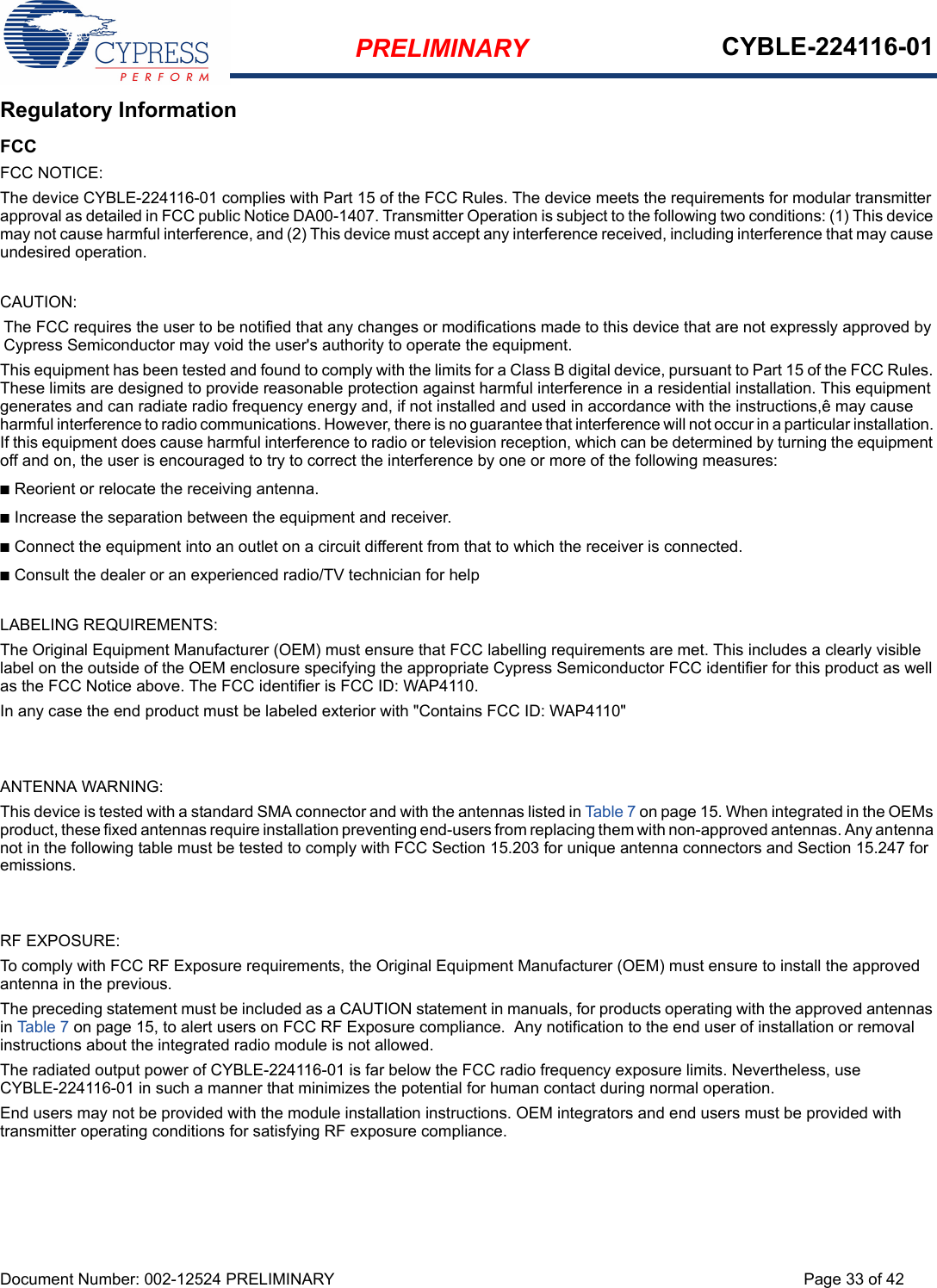 PRELIMINARY CYBLE-224116-01Document Number: 002-12524 PRELIMINARY Page 33 of 42Regulatory InformationFCCFCC NOTICE:The device CYBLE-224116-01 complies with Part 15 of the FCC Rules. The device meets the requirements for modular transmitter approval as detailed in FCC public Notice DA00-1407. Transmitter Operation is subject to the following two conditions: (1) This device may not cause harmful interference, and (2) This device must accept any interference received, including interference that may cause undesired operation.CAUTION:The FCC requires the user to be notified that any changes or modifications made to this device that are not expressly approved by Cypress Semiconductor may void the user&apos;s authority to operate the equipment.This equipment has been tested and found to comply with the limits for a Class B digital device, pursuant to Part 15 of the FCC Rules. These limits are designed to provide reasonable protection against harmful interference in a residential installation. This equipment generates and can radiate radio frequency energy and, if not installed and used in accordance with the instructions,ê may cause harmful interference to radio communications. However, there is no guarantee that interference will not occur in a particular installation. If this equipment does cause harmful interference to radio or television reception, which can be determined by turning the equipment off and on, the user is encouraged to try to correct the interference by one or more of the following measures:nReorient or relocate the receiving antenna. nIncrease the separation between the equipment and receiver. nConnect the equipment into an outlet on a circuit different from that to which the receiver is connected. nConsult the dealer or an experienced radio/TV technician for help LABELING REQUIREMENTS:The Original Equipment Manufacturer (OEM) must ensure that FCC labelling requirements are met. This includes a clearly visible label on the outside of the OEM enclosure specifying the appropriate Cypress Semiconductor FCC identifier for this product as well as the FCC Notice above. The FCC identifier is FCC ID: WAP4110.In any case the end product must be labeled exterior with &quot;Contains FCC ID: WAP4110&quot;ANTENNA WARNING: This device is tested with a standard SMA connector and with the antennas listed in Table 7 on page 15. When integrated in the OEMs product, these fixed antennas require installation preventing end-users from replacing them with non-approved antennas. Any antenna not in the following table must be tested to comply with FCC Section 15.203 for unique antenna connectors and Section 15.247 for emissions.RF EXPOSURE: To comply with FCC RF Exposure requirements, the Original Equipment Manufacturer (OEM) must ensure to install the approved antenna in the previous.The preceding statement must be included as a CAUTION statement in manuals, for products operating with the approved antennas in Table 7 on page 15, to alert users on FCC RF Exposure compliance.  Any notification to the end user of installation or removal instructions about the integrated radio module is not allowed.The radiated output power of CYBLE-224116-01 is far below the FCC radio frequency exposure limits. Nevertheless, use CYBLE-224116-01 in such a manner that minimizes the potential for human contact during normal operation. End users may not be provided with the module installation instructions. OEM integrators and end users must be provided with transmitter operating conditions for satisfying RF exposure compliance.