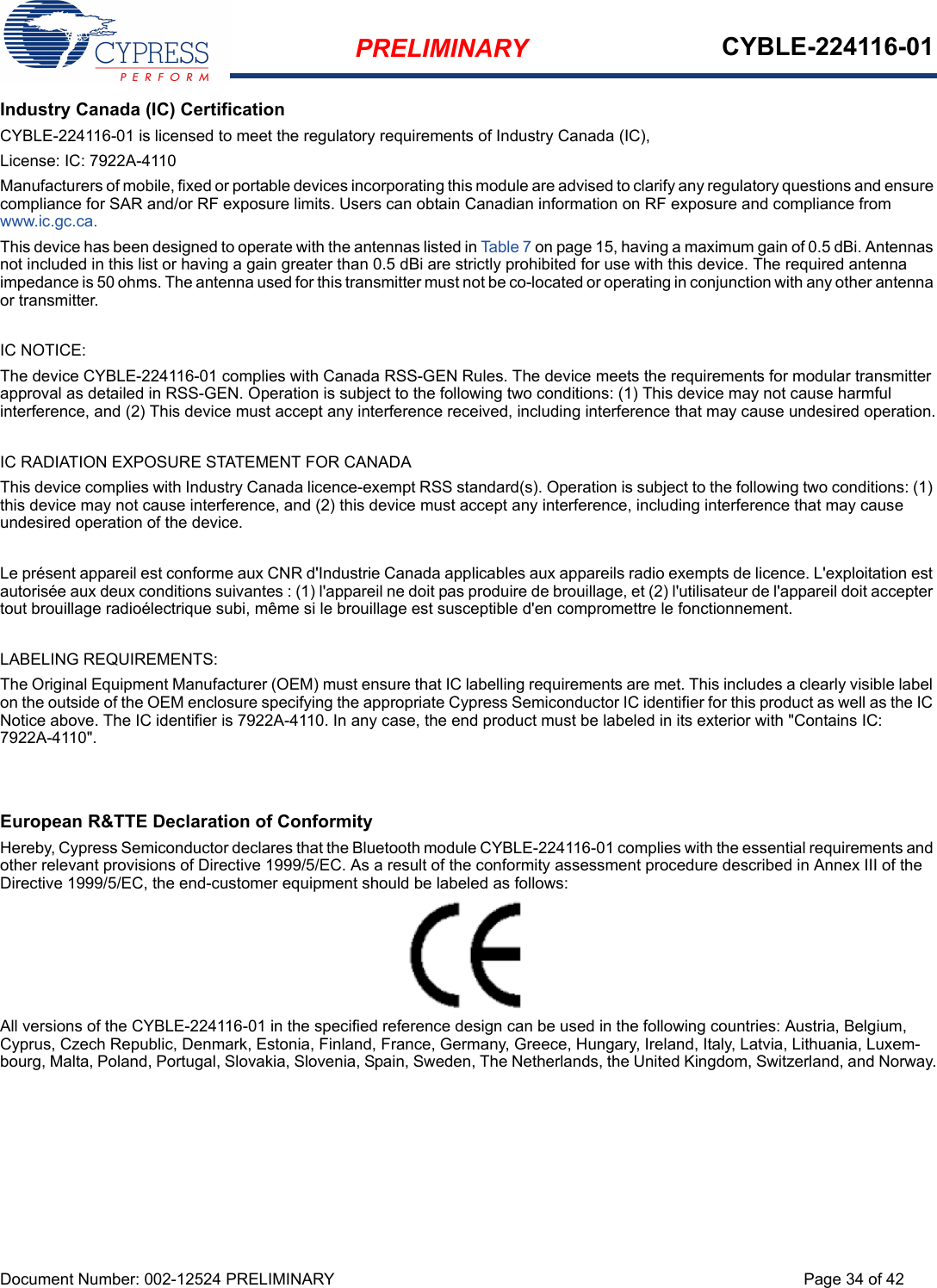 PRELIMINARY CYBLE-224116-01Document Number: 002-12524 PRELIMINARY Page 34 of 42Industry Canada (IC) CertificationCYBLE-224116-01 is licensed to meet the regulatory requirements of Industry Canada (IC), License: IC: 7922A-4110Manufacturers of mobile, fixed or portable devices incorporating this module are advised to clarify any regulatory questions and ensure compliance for SAR and/or RF exposure limits. Users can obtain Canadian information on RF exposure and compliance from www.ic.gc.ca.This device has been designed to operate with the antennas listed in Table 7 on page 15, having a maximum gain of 0.5 dBi. Antennas not included in this list or having a gain greater than 0.5 dBi are strictly prohibited for use with this device. The required antenna impedance is 50 ohms. The antenna used for this transmitter must not be co-located or operating in conjunction with any other antenna or transmitter.IC NOTICE:The device CYBLE-224116-01 complies with Canada RSS-GEN Rules. The device meets the requirements for modular transmitter approval as detailed in RSS-GEN. Operation is subject to the following two conditions: (1) This device may not cause harmful interference, and (2) This device must accept any interference received, including interference that may cause undesired operation.IC RADIATION EXPOSURE STATEMENT FOR CANADAThis device complies with Industry Canada licence-exempt RSS standard(s). Operation is subject to the following two conditions: (1) this device may not cause interference, and (2) this device must accept any interference, including interference that may cause undesired operation of the device.Le présent appareil est conforme aux CNR d&apos;Industrie Canada applicables aux appareils radio exempts de licence. L&apos;exploitation est autorisée aux deux conditions suivantes : (1) l&apos;appareil ne doit pas produire de brouillage, et (2) l&apos;utilisateur de l&apos;appareil doit accepter tout brouillage radioélectrique subi, même si le brouillage est susceptible d&apos;en compromettre le fonctionnement.LABELING REQUIREMENTS:The Original Equipment Manufacturer (OEM) must ensure that IC labelling requirements are met. This includes a clearly visible label on the outside of the OEM enclosure specifying the appropriate Cypress Semiconductor IC identifier for this product as well as the IC Notice above. The IC identifier is 7922A-4110. In any case, the end product must be labeled in its exterior with &quot;Contains IC: 7922A-4110&quot;.European R&amp;TTE Declaration of ConformityHereby, Cypress Semiconductor declares that the Bluetooth module CYBLE-224116-01 complies with the essential requirements and other relevant provisions of Directive 1999/5/EC. As a result of the conformity assessment procedure described in Annex III of the Directive 1999/5/EC, the end-customer equipment should be labeled as follows: All versions of the CYBLE-224116-01 in the specified reference design can be used in the following countries: Austria, Belgium, Cyprus, Czech Republic, Denmark, Estonia, Finland, France, Germany, Greece, Hungary, Ireland, Italy, Latvia, Lithuania, Luxem-bourg, Malta, Poland, Portugal, Slovakia, Slovenia, Spain, Sweden, The Netherlands, the United Kingdom, Switzerland, and Norway.