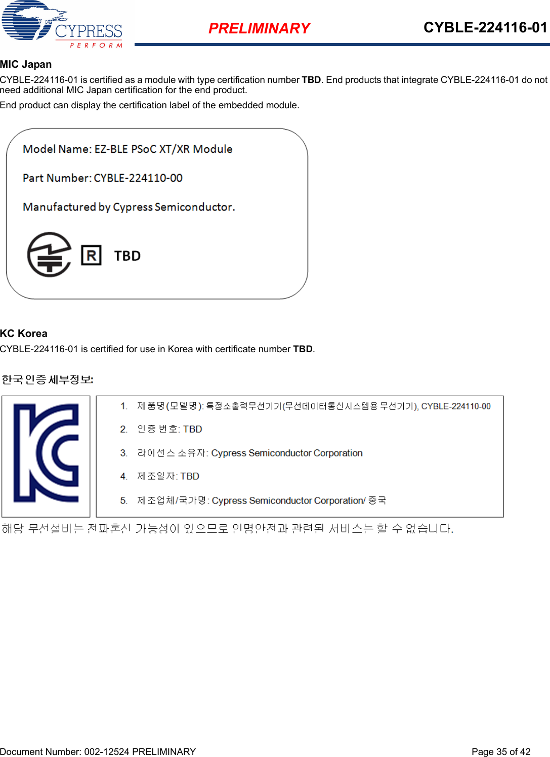 PRELIMINARY CYBLE-224116-01Document Number: 002-12524 PRELIMINARY Page 35 of 42MIC JapanCYBLE-224116-01 is certified as a module with type certification number TBD. End products that integrate CYBLE-224116-01 do not need additional MIC Japan certification for the end product.End product can display the certification label of the embedded module.KC KoreaCYBLE-224116-01 is certified for use in Korea with certificate number TBD.