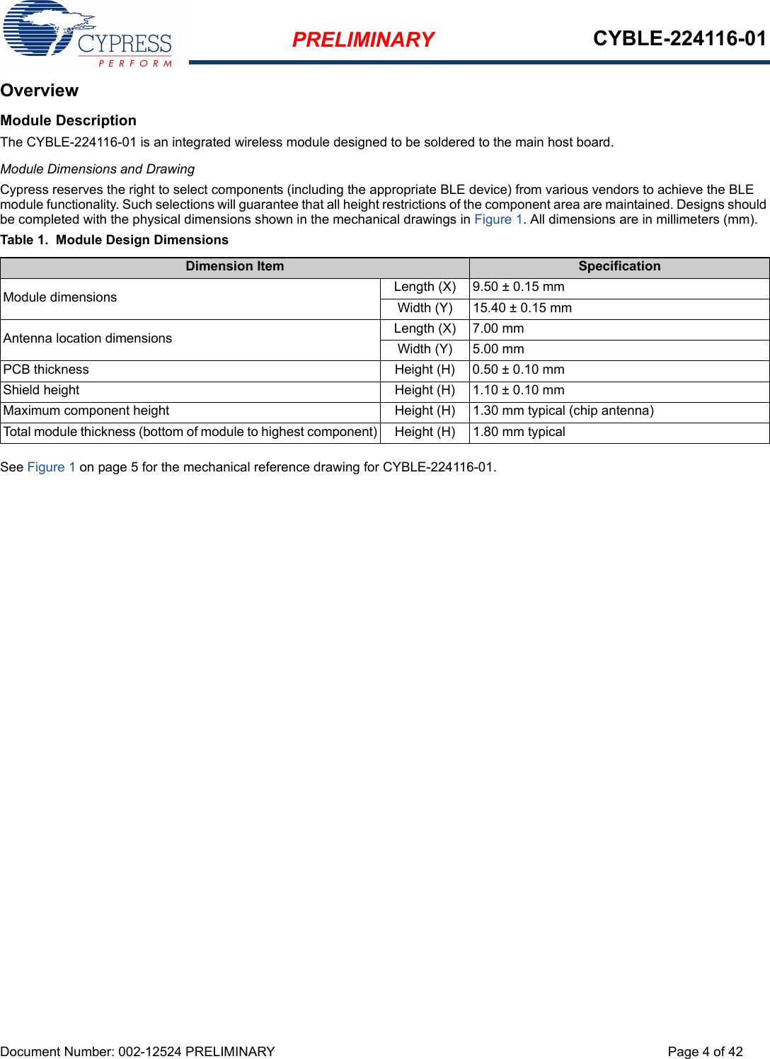 PRELIMINARY CYBLE-224116-01Document Number: 002-12524 PRELIMINARY Page 4 of 42OverviewModule DescriptionThe CYBLE-224116-01 is an integrated wireless module designed to be soldered to the main host board. Module Dimensions and DrawingCypress reserves the right to select components (including the appropriate BLE device) from various vendors to achieve the BLE module functionality. Such selections will guarantee that all height restrictions of the component area are maintained. Designs should be completed with the physical dimensions shown in the mechanical drawings in Figure 1. All dimensions are in millimeters (mm).Table 1.  Module Design DimensionsSee Figure 1 on page 5 for the mechanical reference drawing for CYBLE-224116-01.Dimension Item SpecificationModule dimensions Length (X) 9.50 ± 0.15 mmWidth (Y) 15.40 ± 0.15 mmAntenna location dimensions Length (X) 7.00 mmWidth (Y) 5.00 mmPCB thickness Height (H) 0.50 ± 0.10 mmShield height Height (H) 1.10 ± 0.10 mmMaximum component height Height (H) 1.30 mm typical (chip antenna)Total module thickness (bottom of module to highest component) Height (H) 1.80 mm typical
