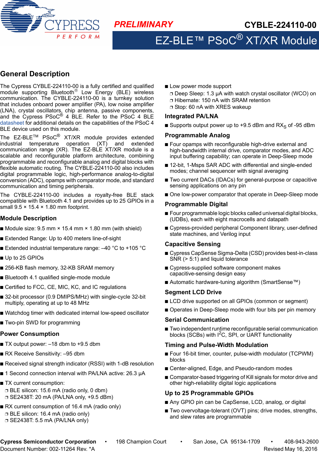CYBLE-224110-00EZ-BLE™ PSoC® XT/XR ModulePRELIMINARYCypress Semiconductor Corporation • 198 Champion Court • San Jose,CA 95134-1709 • 408-943-2600Document Number: 002-11264 Rev. *A   Revised May 16, 2016 General DescriptionThe Cypress CYBLE-224110-00 is a fully certified and qualifiedmodule  supporting  Bluetooth  Low  Energy  (BLE)  wirelesscommunication.  The  CYBLE-224110-00  is  a  turnkey  solutionthat includes onboard power amplifier (PA), low noise amplifier(LNA),  crystal  oscillators,  chip  antenna,  passive  components,and  the  Cypress  PSoC®  4  BLE.  Refer  to  the  PSoC  4  BLEdatasheet for additional details on the capabilities of the PSoC 4BLE device used on this module. The  EZ-BLE  PSoC®  XT/XR  module  provides  extendedindustrial  temperature  operation  (XT)  and  extendedcommunication  range  (XR).  The  EZ-BLE  XT/XR  module  is  ascalable  and  reconfigurable  platform  architecture,  combiningprogrammable and reconfigurable analog and digital blocks withflexible automatic routing. The CYBLE-224110-00 also includesdigital  programmable  logic,  high-performance  analog-to-digitalconversion (ADC), opamps with comparator mode, and standardcommunication and timing peripherals. The  CYBLE-224110-00  includes  a  royalty-free  BLE  stackcompatible with Bluetooth 4.1 and provides up to 25 GPIOs in asmall 9.5 × 15.4 × 1.80 mm footprint. Module DescriptionnModule size: 9.5 mm × 15.4 mm × 1.80 mm (with shield)nExtended Range: Up to 400 meters line-of-sightnExtended industrial temperature range: –40 °C to +105 °CnUp to 25 GPIOs n256-KB flash memory, 32-KB SRAM memorynBluetooth 4.1 qualified single-mode modulenCertified to FCC, CE, MIC, KC, and IC regulationsn32-bit processor (0.9 DMIPS/MHz) with single-cycle 32-bit multiply, operating at up to 48 MHznWatchdog timer with dedicated internal low-speed oscillator nTwo-pin SWD for programmingPower ConsumptionnTX output power: –18 dbm to +9.5 dbmnRX Receive Sensitivity: –95 dbmnReceived signal strength indicator (RSSI) with 1-dB resolutionn1 Second connection interval with PA/LNA active: 26.3 µAnTX current consumption: pBLE silicon: 15.6 mA (radio only, 0 dbm)pSE2438T: 20 mA (PA/LNA only, +9.5 dBm)nRX current consumption of 16.4 mA (radio only)pBLE silicon: 16.4 mA (radio only)pSE2438T: 5.5 mA (PA/LNA only)nLow power mode supportpDeep Sleep: 1.3 µA with watch crystal oscillator (WCO) onpHibernate: 150 nA with SRAM retentionpStop: 60 nA with XRES wakeupIntegrated PA/LNAnSupports output power up to +9.5 dBm and RXS of -95 dBm Programmable AnalognFour opamps with reconfigurable high-drive external and high-bandwidth internal drive, comparator modes, and ADC input buffering capability; can operate in Deep-Sleep moden12-bit, 1-Msps SAR ADC with differential and single-ended modes; channel sequencer with signal averagingnTwo current DACs (IDACs) for general-purpose or capacitive sensing applications on any pinnOne low-power comparator that operate in Deep-Sleep modeProgrammable DigitalnFour programmable logic blocks called universal digital blocks, (UDBs), each with eight macrocells and datapathnCypress-provided peripheral Component library, user-defined state machines, and Verilog inputCapacitive Sensing nCypress CapSense Sigma-Delta (CSD) provides best-in-class SNR (&gt; 5:1) and liquid tolerancenCypress-supplied software component makes capacitive-sensing design easynAutomatic hardware-tuning algorithm (SmartSense™)Segment LCD DrivenLCD drive supported on all GPIOs (common or segment)nOperates in Deep-Sleep mode with four bits per pin memorySerial CommunicationnTwo independent runtime reconfigurable serial communication blocks (SCBs) with I2C, SPI, or UART functionalityTiming and Pulse-Width ModulationnFour 16-bit timer, counter, pulse-width modulator (TCPWM) blocksnCenter-aligned, Edge, and Pseudo-random modesnComparator-based triggering of Kill signals for motor drive and other high-reliability digital logic applicationsUp to 25 Programmable GPIOs nAny GPIO pin can be CapSense, LCD, analog, or digitalnTwo overvoltage-tolerant (OVT) pins; drive modes, strengths, and slew rates are programmable
