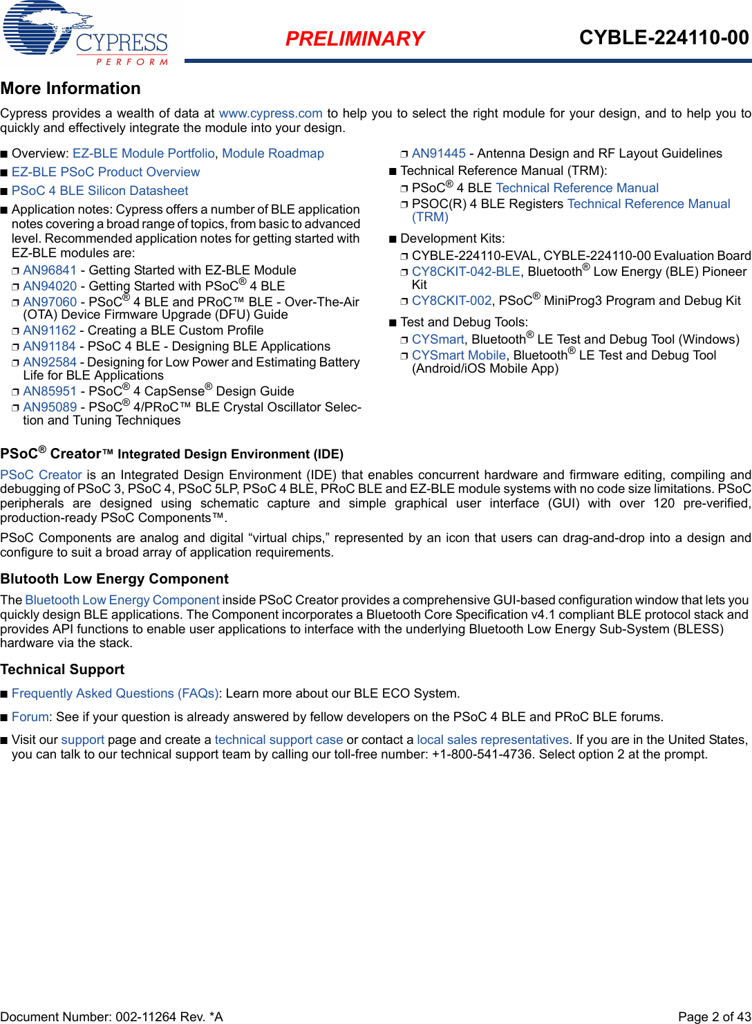 PRELIMINARY CYBLE-224110-00Document Number: 002-11264 Rev. *A  Page 2 of 43More InformationCypress provides a wealth of data at www.cypress.com to help you to select the right module for your design, and to help you toquickly and effectively integrate the module into your design. nOverview: EZ-BLE Module Portfolio, Module RoadmapnEZ-BLE PSoC Product OverviewnPSoC 4 BLE Silicon DatasheetnApplication notes: Cypress offers a number of BLE application notes covering a broad range of topics, from basic to advanced level. Recommended application notes for getting started with EZ-BLE modules are:pAN96841 - Getting Started with EZ-BLE ModulepAN94020 - Getting Started with PSoC® 4 BLEpAN97060 - PSoC® 4 BLE and PRoC™ BLE - Over-The-Air (OTA) Device Firmware Upgrade (DFU) GuidepAN91162 - Creating a BLE Custom ProfilepAN91184 - PSoC 4 BLE - Designing BLE ApplicationspAN92584 - Designing for Low Power and Estimating Battery Life for BLE ApplicationspAN85951 - PSoC® 4 CapSense® Design GuidepAN95089 - PSoC® 4/PRoC™ BLE Crystal Oscillator Selec-tion and Tuning TechniquespAN91445 - Antenna Design and RF Layout GuidelinesnTechnical Reference Manual (TRM): pPSoC® 4 BLE Technical Reference ManualpPSOC(R) 4 BLE Registers Technical Reference Manual (TRM)nDevelopment Kits:pCYBLE-224110-EVAL, CYBLE-224110-00 Evaluation BoardpCY8CKIT-042-BLE, Bluetooth® Low Energy (BLE) Pioneer KitpCY8CKIT-002, PSoC® MiniProg3 Program and Debug KitnTest and Debug Tools:pCYSmart, Bluetooth® LE Test and Debug Tool (Windows)pCYSmart Mobile, Bluetooth® LE Test and Debug Tool (Android/iOS Mobile App)PSoC® Creator™ Integrated Design Environment (IDE) PSoC Creator is an Integrated Design Environment (IDE) that enables concurrent hardware and firmware editing, compiling anddebugging of PSoC 3, PSoC 4, PSoC 5LP, PSoC 4 BLE, PRoC BLE and EZ-BLE module systems with no code size limitations. PSoCperipherals  are  designed  using  schematic  capture  and  simple  graphical  user  interface  (GUI)  with  over  120  pre-verified,production-ready PSoC Components™. PSoC Components are analog and digital “virtual chips,” represented by an icon that users can drag-and-drop into a design andconfigure to suit a broad array of application requirements.Blutooth Low Energy ComponentThe Bluetooth Low Energy Component inside PSoC Creator provides a comprehensive GUI-based configuration window that lets you quickly design BLE applications. The Component incorporates a Bluetooth Core Specification v4.1 compliant BLE protocol stack and provides API functions to enable user applications to interface with the underlying Bluetooth Low Energy Sub-System (BLESS) hardware via the stack. Technical SupportnFrequently Asked Questions (FAQs): Learn more about our BLE ECO System.nForum: See if your question is already answered by fellow developers on the PSoC 4 BLE and PRoC BLE forums.nVisit our support page and create a technical support case or contact a local sales representatives. If you are in the United States, you can talk to our technical support team by calling our toll-free number: +1-800-541-4736. Select option 2 at the prompt.