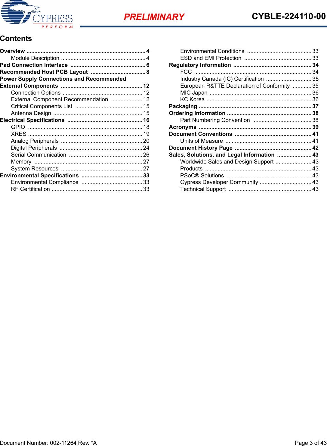 PRELIMINARY CYBLE-224110-00Document Number: 002-11264 Rev. *A  Page 3 of 43ContentsOverview ............................................................................ 4Module Description ......................................................4Pad Connection Interface  ................................................ 6Recommended Host PCB Layout  ...................................8Power Supply Connections and Recommended External Components  .................................................... 12Connection Options ...................................................12External Component Recommendation  ....................12Critical Components List  ...........................................15Antenna Design .........................................................15Electrical Specifications  ................................................ 16GPIO  .........................................................................18XRES .........................................................................19Analog Peripherals  ....................................................20Digital Peripherals  .....................................................24Serial Communication  ...............................................26Memory  .....................................................................27System Resources  ....................................................27Environmental Specifications  ....................................... 33Environmental Compliance  .......................................33RF Certification ..........................................................33Environmental Conditions  ......................................... 33ESD and EMI Protection  ........................................... 33Regulatory Information .................................................. 34FCC ........................................................................... 34Industry Canada (IC) Certification .............................35European R&amp;TTE Declaration of Conformity  ............35MIC Japan ................................................................. 36KC Korea ................................................................... 36Packaging ........................................................................ 37Ordering Information ...................................................... 38Part Numbering Convention ......................................38Acronyms ........................................................................ 39Document Conventions  ................................................. 41Units of Measure  ....................................................... 41Document History Page  ................................................. 42Sales, Solutions, and Legal Information  ...................... 43Worldwide Sales and Design Support ....................... 43Products  .................................................................... 43PSoC® Solutions  ...................................................... 43Cypress Developer Community ................................. 43Technical Support  ..................................................... 43