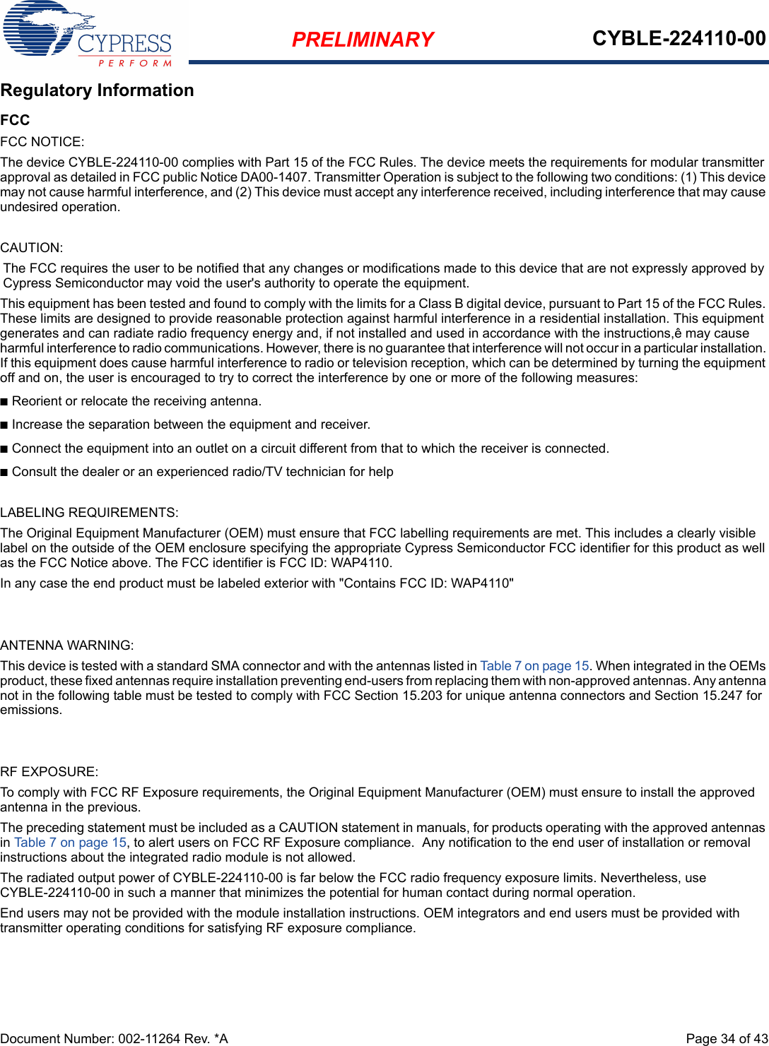 PRELIMINARY CYBLE-224110-00Document Number: 002-11264 Rev. *A  Page 34 of 43Regulatory InformationFCCFCC NOTICE:The device CYBLE-224110-00 complies with Part 15 of the FCC Rules. The device meets the requirements for modular transmitter approval as detailed in FCC public Notice DA00-1407. Transmitter Operation is subject to the following two conditions: (1) This device may not cause harmful interference, and (2) This device must accept any interference received, including interference that may cause undesired operation.CAUTION:The FCC requires the user to be notified that any changes or modifications made to this device that are not expressly approved by Cypress Semiconductor may void the user&apos;s authority to operate the equipment.This equipment has been tested and found to comply with the limits for a Class B digital device, pursuant to Part 15 of the FCC Rules. These limits are designed to provide reasonable protection against harmful interference in a residential installation. This equipment generates and can radiate radio frequency energy and, if not installed and used in accordance with the instructions,ê may cause harmful interference to radio communications. However, there is no guarantee that interference will not occur in a particular installation. If this equipment does cause harmful interference to radio or television reception, which can be determined by turning the equipment off and on, the user is encouraged to try to correct the interference by one or more of the following measures:nReorient or relocate the receiving antenna. nIncrease the separation between the equipment and receiver. nConnect the equipment into an outlet on a circuit different from that to which the receiver is connected. nConsult the dealer or an experienced radio/TV technician for help LABELING REQUIREMENTS:The Original Equipment Manufacturer (OEM) must ensure that FCC labelling requirements are met. This includes a clearly visible label on the outside of the OEM enclosure specifying the appropriate Cypress Semiconductor FCC identifier for this product as well as the FCC Notice above. The FCC identifier is FCC ID: WAP4110.In any case the end product must be labeled exterior with &quot;Contains FCC ID: WAP4110&quot;ANTENNA WARNING: This device is tested with a standard SMA connector and with the antennas listed in Table 7 on page 15. When integrated in the OEMs product, these fixed antennas require installation preventing end-users from replacing them with non-approved antennas. Any antenna not in the following table must be tested to comply with FCC Section 15.203 for unique antenna connectors and Section 15.247 for emissions.RF EXPOSURE: To comply with FCC RF Exposure requirements, the Original Equipment Manufacturer (OEM) must ensure to install the approved antenna in the previous.The preceding statement must be included as a CAUTION statement in manuals, for products operating with the approved antennas in Table 7 on page 15, to alert users on FCC RF Exposure compliance.  Any notification to the end user of installation or removal instructions about the integrated radio module is not allowed.The radiated output power of CYBLE-224110-00 is far below the FCC radio frequency exposure limits. Nevertheless, use CYBLE-224110-00 in such a manner that minimizes the potential for human contact during normal operation. End users may not be provided with the module installation instructions. OEM integrators and end users must be provided with transmitter operating conditions for satisfying RF exposure compliance.