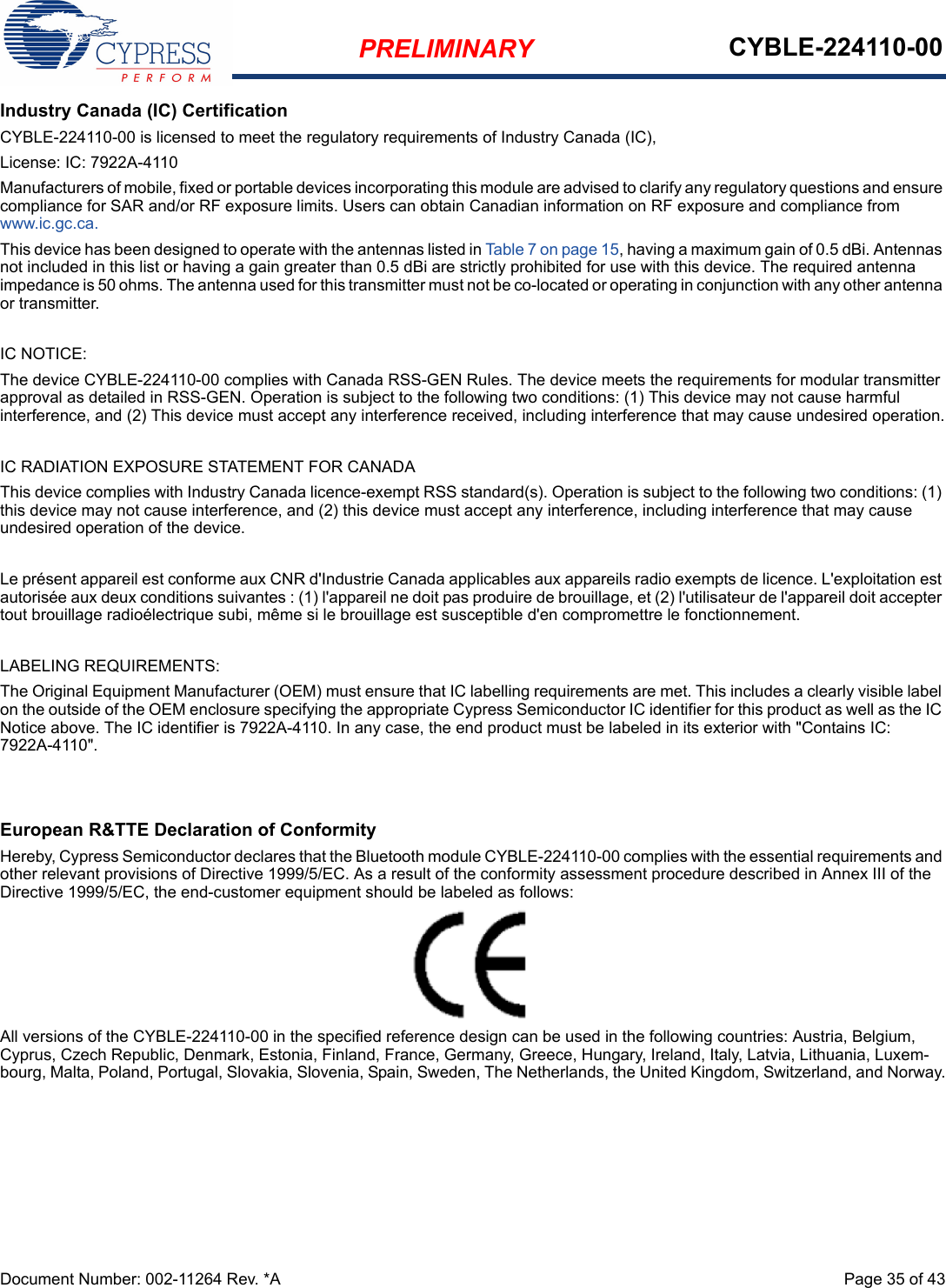 PRELIMINARY CYBLE-224110-00Document Number: 002-11264 Rev. *A  Page 35 of 43Industry Canada (IC) CertificationCYBLE-224110-00 is licensed to meet the regulatory requirements of Industry Canada (IC), License: IC: 7922A-4110Manufacturers of mobile, fixed or portable devices incorporating this module are advised to clarify any regulatory questions and ensure compliance for SAR and/or RF exposure limits. Users can obtain Canadian information on RF exposure and compliance from www.ic.gc.ca.This device has been designed to operate with the antennas listed in Table 7 on page 15, having a maximum gain of 0.5 dBi. Antennas not included in this list or having a gain greater than 0.5 dBi are strictly prohibited for use with this device. The required antenna impedance is 50 ohms. The antenna used for this transmitter must not be co-located or operating in conjunction with any other antenna or transmitter.IC NOTICE:The device CYBLE-224110-00 complies with Canada RSS-GEN Rules. The device meets the requirements for modular transmitter approval as detailed in RSS-GEN. Operation is subject to the following two conditions: (1) This device may not cause harmful interference, and (2) This device must accept any interference received, including interference that may cause undesired operation.IC RADIATION EXPOSURE STATEMENT FOR CANADAThis device complies with Industry Canada licence-exempt RSS standard(s). Operation is subject to the following two conditions: (1) this device may not cause interference, and (2) this device must accept any interference, including interference that may cause undesired operation of the device.Le présent appareil est conforme aux CNR d&apos;Industrie Canada applicables aux appareils radio exempts de licence. L&apos;exploitation est autorisée aux deux conditions suivantes : (1) l&apos;appareil ne doit pas produire de brouillage, et (2) l&apos;utilisateur de l&apos;appareil doit accepter tout brouillage radioélectrique subi, même si le brouillage est susceptible d&apos;en compromettre le fonctionnement.LABELING REQUIREMENTS:The Original Equipment Manufacturer (OEM) must ensure that IC labelling requirements are met. This includes a clearly visible label on the outside of the OEM enclosure specifying the appropriate Cypress Semiconductor IC identifier for this product as well as the IC Notice above. The IC identifier is 7922A-4110. In any case, the end product must be labeled in its exterior with &quot;Contains IC: 7922A-4110&quot;.European R&amp;TTE Declaration of ConformityHereby, Cypress Semiconductor declares that the Bluetooth module CYBLE-224110-00 complies with the essential requirements and other relevant provisions of Directive 1999/5/EC. As a result of the conformity assessment procedure described in Annex III of the Directive 1999/5/EC, the end-customer equipment should be labeled as follows: All versions of the CYBLE-224110-00 in the specified reference design can be used in the following countries: Austria, Belgium, Cyprus, Czech Republic, Denmark, Estonia, Finland, France, Germany, Greece, Hungary, Ireland, Italy, Latvia, Lithuania, Luxem-bourg, Malta, Poland, Portugal, Slovakia, Slovenia, Spain, Sweden, The Netherlands, the United Kingdom, Switzerland, and Norway.