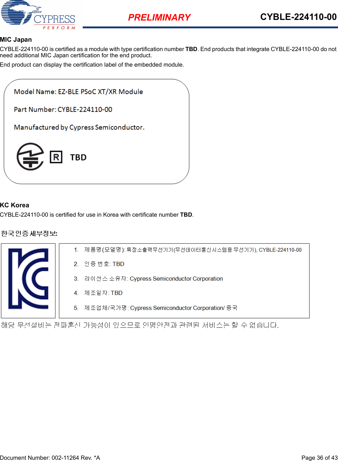 PRELIMINARY CYBLE-224110-00Document Number: 002-11264 Rev. *A  Page 36 of 43MIC JapanCYBLE-224110-00 is certified as a module with type certification number TBD. End products that integrate CYBLE-224110-00 do not need additional MIC Japan certification for the end product.End product can display the certification label of the embedded module.KC KoreaCYBLE-224110-00 is certified for use in Korea with certificate number TBD.