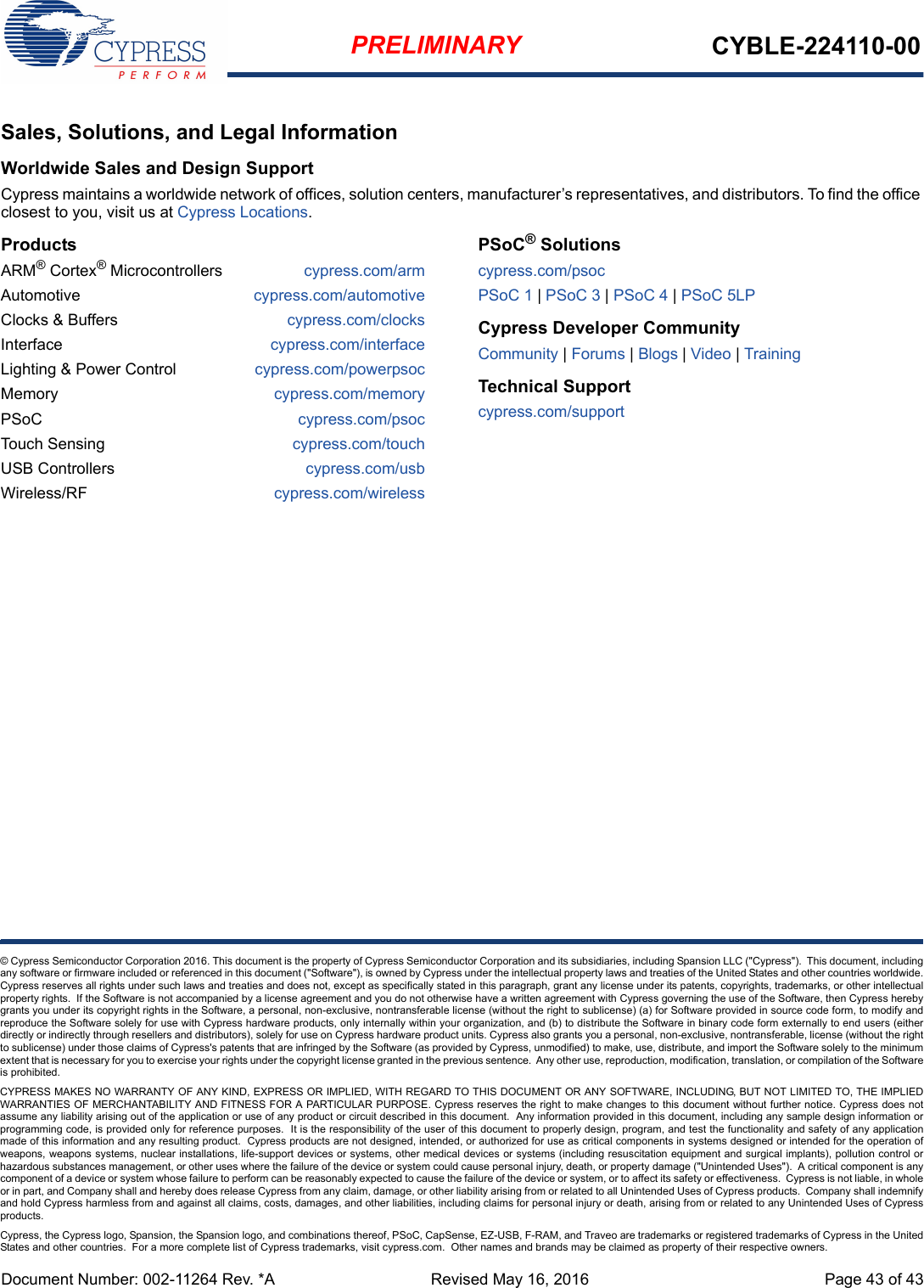 PRELIMINARY CYBLE-224110-00© Cypress Semiconductor Corporation 2016. This document is the property of Cypress Semiconductor Corporation and its subsidiaries, including Spansion LLC (&quot;Cypress&quot;).  This document, includingany software or firmware included or referenced in this document (&quot;Software&quot;), is owned by Cypress under the intellectual property laws and treaties of the United States and other countries worldwide.Cypress reserves all rights under such laws and treaties and does not, except as specifically stated in this paragraph, grant any license under its patents, copyrights, trademarks, or other intellectualproperty rights.  If the Software is not accompanied by a license agreement and you do not otherwise have a written agreement with Cypress governing the use of the Software, then Cypress herebygrants you under its copyright rights in the Software, a personal, non-exclusive, nontransferable license (without the right to sublicense) (a) for Software provided in source code form, to modify andreproduce the Software solely for use with Cypress hardware products, only internally within your organization, and (b) to distribute the Software in binary code form externally to end users (eitherdirectly or indirectly through resellers and distributors), solely for use on Cypress hardware product units. Cypress also grants you a personal, non-exclusive, nontransferable, license (without the rightto sublicense) under those claims of Cypress&apos;s patents that are infringed by the Software (as provided by Cypress, unmodified) to make, use, distribute, and import the Software solely to the minimumextent that is necessary for you to exercise your rights under the copyright license granted in the previous sentence.  Any other use, reproduction, modification, translation, or compilation of the Softwareis prohibited.CYPRESS MAKES NO WARRANTY OF ANY KIND, EXPRESS OR IMPLIED, WITH REGARD TO THIS DOCUMENT OR ANY SOFTWARE, INCLUDING, BUT NOT LIMITED TO, THE IMPLIEDWARRANTIES OF MERCHANTABILITY AND FITNESS FOR A PARTICULAR PURPOSE. Cypress reserves the right to make changes to this document without further notice. Cypress does notassume any liability arising out of the application or use of any product or circuit described in this document.  Any information provided in this document, including any sample design information orprogramming code, is provided only for reference purposes.  It is the responsibility of the user of this document to properly design, program, and test the functionality and safety of any applicationmade of this information and any resulting product.  Cypress products are not designed, intended, or authorized for use as critical components in systems designed or intended for the operation ofweapons, weapons systems, nuclear installations, life-support devices or systems, other medical devices or systems (including resuscitation equipment and surgical implants), pollution control orhazardous substances management, or other uses where the failure of the device or system could cause personal injury, death, or property damage (&quot;Unintended Uses&quot;).  A critical component is anycomponent of a device or system whose failure to perform can be reasonably expected to cause the failure of the device or system, or to affect its safety or effectiveness.  Cypress is not liable, in wholeor in part, and Company shall and hereby does release Cypress from any claim, damage, or other liability arising from or related to all Unintended Uses of Cypress products.  Company shall indemnifyand hold Cypress harmless from and against all claims, costs, damages, and other liabilities, including claims for personal injury or death, arising from or related to any Unintended Uses of Cypressproducts.Cypress, the Cypress logo, Spansion, the Spansion logo, and combinations thereof, PSoC, CapSense, EZ-USB, F-RAM, and Traveo are trademarks or registered trademarks of Cypress in the UnitedStates and other countries.  For a more complete list of Cypress trademarks, visit cypress.com.  Other names and brands may be claimed as property of their respective owners.Document Number: 002-11264 Rev. *A  Revised May 16, 2016 Page 43 of 43Sales, Solutions, and Legal InformationWorldwide Sales and Design SupportCypress maintains a worldwide network of offices, solution centers, manufacturer’s representatives, and distributors. To find the office closest to you, visit us at Cypress Locations.ProductsARM® Cortex® Microcontrollers cypress.com/armAutomotive cypress.com/automotiveClocks &amp; Buffers cypress.com/clocksInterface cypress.com/interfaceLighting &amp; Power Control cypress.com/powerpsocMemory cypress.com/memoryPSoC cypress.com/psocTouch Sensing cypress.com/touchUSB Controllers cypress.com/usbWireless/RF cypress.com/wirelessPSoC® Solutionscypress.com/psocPSoC 1 | PSoC 3 | PSoC 4 | PSoC 5LPCypress Developer CommunityCommunity | Forums | Blogs | Video | Training Technical Supportcypress.com/support