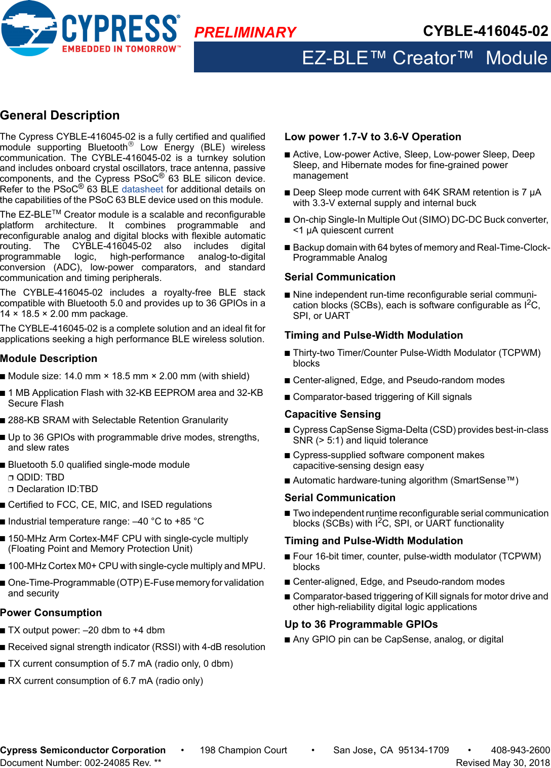 PRELIMINARY CYBLE-416045-02EZ-BLE™ Creator™  ModuleCypress Semiconductor Corporation • 198 Champion Court • San Jose,CA 95134-1709 • 408-943-2600Document Number: 002-24085 Rev. **   Revised May 30, 2018General DescriptionThe Cypress CYBLE-416045-02 is a fully certified and qualifiedmodule  supporting  Bluetooth  Low  Energy  (BLE)  wirelesscommunication.  The  CYBLE-416045-02  is  a  turnkey  solutionand includes onboard crystal oscillators, trace antenna, passivecomponents,  and  the  Cypress  PSoC®  63  BLE  silicon  device.Refer to the PSoC® 63 BLE datasheet for additional details onthe capabilities of the PSoC 63 BLE device used on this module. The EZ-BLE Creator module is a scalable and reconfigurableplatform  architecture.  It  combines  programmable  andreconfigurable analog and digital blocks with flexible automaticrouting.  The  CYBLE-416045-02  also  includes  digitalprogrammable  logic,  high-performance  analog-to-digitalconversion  (ADC),  low-power  comparators,  and  standardcommunication and timing peripherals. The  CYBLE-416045-02  includes  a  royalty-free  BLE  stackcompatible with Bluetooth 5.0 and provides up to 36 GPIOs in a14 × 18.5 × 2.00 mm package. The CYBLE-416045-02 is a complete solution and an ideal fit forapplications seeking a high performance BLE wireless solution.Module DescriptionnModule size: 14.0 mm × 18.5 mm × 2.00 mm (with shield)n1 MB Application Flash with 32-KB EEPROM area and 32-KB Secure Flashn288-KB SRAM with Selectable Retention GranularitynUp to 36 GPIOs with programmable drive modes, strengths, and slew ratesnBluetooth 5.0 qualified single-mode modulepQDID: TBDpDeclaration ID:TBD nCertified to FCC, CE, MIC, and ISED regulationsnIndustrial temperature range: –40 °C to +85 °Cn150-MHz Arm Cortex-M4F CPU with single-cycle multiply (Floating Point and Memory Protection Unit)n100-MHz Cortex M0+ CPU with single-cycle multiply and MPU.nOne-Time-Programmable (OTP) E-Fuse memory for validation and securityPower ConsumptionnTX output power: –20 dbm to +4 dbmnReceived signal strength indicator (RSSI) with 4-dB resolutionnTX current consumption of 5.7 mA (radio only, 0 dbm)nRX current consumption of 6.7 mA (radio only)Low power 1.7-V to 3.6-V OperationnActive, Low-power Active, Sleep, Low-power Sleep, Deep Sleep, and Hibernate modes for fine-grained power managementnDeep Sleep mode current with 64K SRAM retention is 7 µA with 3.3-V external supply and internal bucknOn-chip Single-In Multiple Out (SIMO) DC-DC Buck converter, &lt;1 µA quiescent currentnBackup domain with 64 bytes of memory and Real-Time-Clock-Programmable AnalogSerial CommunicationnNine independent run-time reconfigurable serial communi-cation blocks (SCBs), each is software configurable as I2C, SPI, or UARTTiming and Pulse-Width ModulationnThirty-two Timer/Counter Pulse-Width Modulator (TCPWM) blocksnCenter-aligned, Edge, and Pseudo-random modesnComparator-based triggering of Kill signals Capacitive Sensing nCypress CapSense Sigma-Delta (CSD) provides best-in-class SNR (&gt; 5:1) and liquid tolerancenCypress-supplied software component makes capacitive-sensing design easynAutomatic hardware-tuning algorithm (SmartSense™)Serial CommunicationnTwo independent runtime reconfigurable serial communication blocks (SCBs) with I2C, SPI, or UART functionalityTiming and Pulse-Width ModulationnFour 16-bit timer, counter, pulse-width modulator (TCPWM) blocksnCenter-aligned, Edge, and Pseudo-random modesnComparator-based triggering of Kill signals for motor drive and other high-reliability digital logic applicationsUp to 36 Programmable GPIOs nAny GPIO pin can be CapSense, analog, or digital