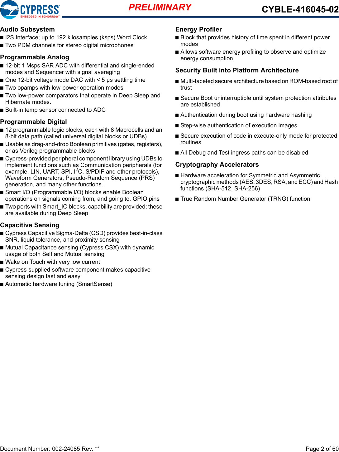 PRELIMINARY CYBLE-416045-02Document Number: 002-24085 Rev. **  Page 2 of 60Audio SubsystemnI2S Interface; up to 192 kilosamples (ksps) Word ClocknTwo PDM channels for stereo digital microphonesProgrammable Analogn12-bit 1 Msps SAR ADC with differential and single-ended modes and Sequencer with signal averagingnOne 12-bit voltage mode DAC with &lt; 5 µs settling timenTwo opamps with low-power operation modesnTwo low-power comparators that operate in Deep Sleep and Hibernate modes.nBuilt-in temp sensor connected to ADCProgrammable Digitaln12 programmable logic blocks, each with 8 Macrocells and an 8-bit data path (called universal digital blocks or UDBs)nUsable as drag-and-drop Boolean primitives (gates, registers), or as Verilog programmable blocksnCypress-provided peripheral component library using UDBs to implement functions such as Communication peripherals (for example, LIN, UART, SPI, I2C, S/PDIF and other protocols), Waveform Generators, Pseudo-Random Sequence (PRS) generation, and many other functions.nSmart I/O (Programmable I/O) blocks enable Boolean operations on signals coming from, and going to, GPIO pinsnTwo ports with Smart_IO blocks, capability are provided; these are available during Deep SleepCapacitive Sensing nCypress Capacitive Sigma-Delta (CSD) provides best-in-class SNR, liquid tolerance, and proximity sensingnMutual Capacitance sensing (Cypress CSX) with dynamic usage of both Self and Mutual sensingnWake on Touch with very low currentnCypress-supplied software component makes capacitive sensing design fast and easynAutomatic hardware tuning (SmartSense)Energy ProfilernBlock that provides history of time spent in different power modesnAllows software energy profiling to observe and optimize energy consumptionSecurity Built into Platform ArchitecturenMulti-faceted secure architecture based on ROM-based root of trustnSecure Boot uninterruptible until system protection attributes are establishednAuthentication during boot using hardware hashingnStep-wise authentication of execution images nSecure execution of code in execute-only mode for protected routinesnAll Debug and Test ingress paths can be disabledCryptography AcceleratorsnHardware acceleration for Symmetric and Asymmetric cryptographic methods (AES, 3DES, RSA, and ECC) and Hash functions (SHA-512, SHA-256)nTrue Random Number Generator (TRNG) function