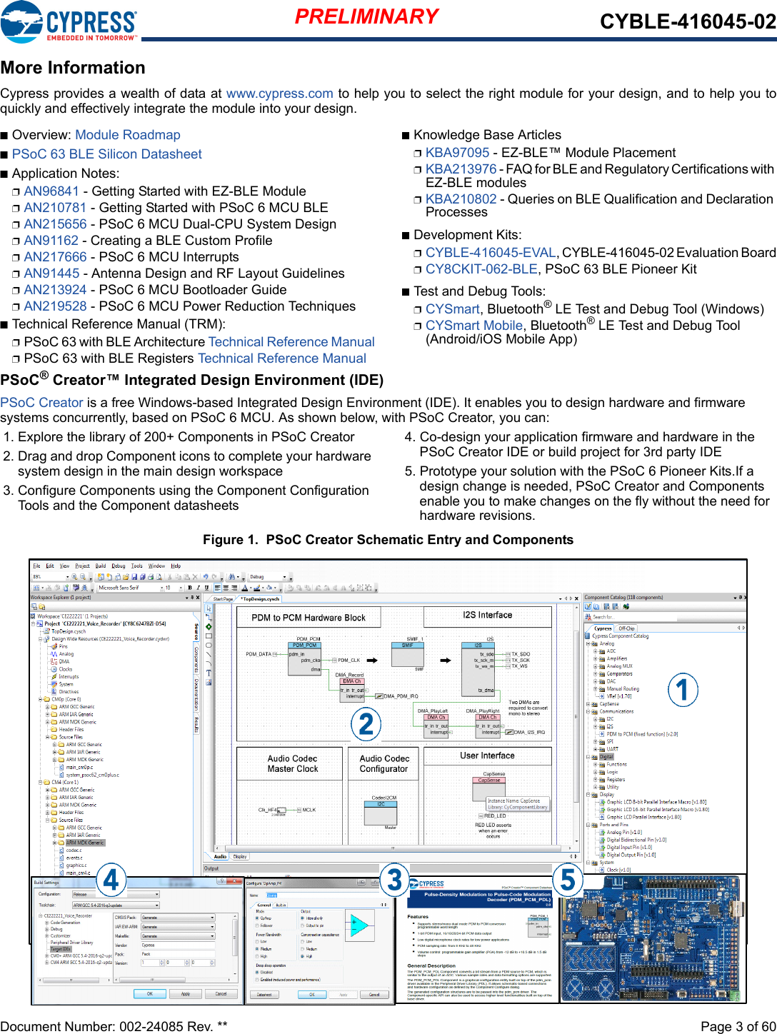 PRELIMINARY CYBLE-416045-02Document Number: 002-24085 Rev. **  Page 3 of 60More InformationCypress provides a wealth of data at www.cypress.com to help you to select the right module for your design, and to help you toquickly and effectively integrate the module into your design. nOverview: Module RoadmapnPSoC 63 BLE Silicon DatasheetnApplication Notes:pAN96841 - Getting Started with EZ-BLE ModulepAN210781 - Getting Started with PSoC 6 MCU BLEpAN215656 - PSoC 6 MCU Dual-CPU System DesignpAN91162 - Creating a BLE Custom ProfilepAN217666 - PSoC 6 MCU InterruptspAN91445 - Antenna Design and RF Layout GuidelinespAN213924 - PSoC 6 MCU Bootloader GuidepAN219528 - PSoC 6 MCU Power Reduction TechniquesnTechnical Reference Manual (TRM): pPSoC 63 with BLE Architecture Technical Reference ManualpPSoC 63 with BLE Registers Technical Reference ManualnKnowledge Base ArticlespKBA97095 - EZ-BLE™ Module PlacementpKBA213976 - FAQ for BLE and Regulatory Certifications with EZ-BLE modulespKBA210802 - Queries on BLE Qualification and Declaration ProcessesnDevelopment Kits:pCYBLE-416045-EVAL, CYBLE-416045-02 Evaluation BoardpCY8CKIT-062-BLE, PSoC 63 BLE Pioneer KitnTest and Debug Tools:pCYSmart, Bluetooth® LE Test and Debug Tool (Windows)pCYSmart Mobile, Bluetooth® LE Test and Debug Tool (Android/iOS Mobile App)PSoC® Creator™ Integrated Design Environment (IDE)PSoC Creator is a free Windows-based Integrated Design Environment (IDE). It enables you to design hardware and firmware systems concurrently, based on PSoC 6 MCU. As shown below, with PSoC Creator, you can:1. Explore the library of 200+ Components in PSoC Creator2. Drag and drop Component icons to complete your hardware system design in the main design workspace3. Configure Components using the Component Configuration Tools and the Component datasheets4. Co-design your application firmware and hardware in the PSoC Creator IDE or build project for 3rd party IDE5. Prototype your solution with the PSoC 6 Pioneer Kits.If a design change is needed, PSoC Creator and Components enable you to make changes on the fly without the need for hardware revisions.Figure 1.  PSoC Creator Schematic Entry and Components 