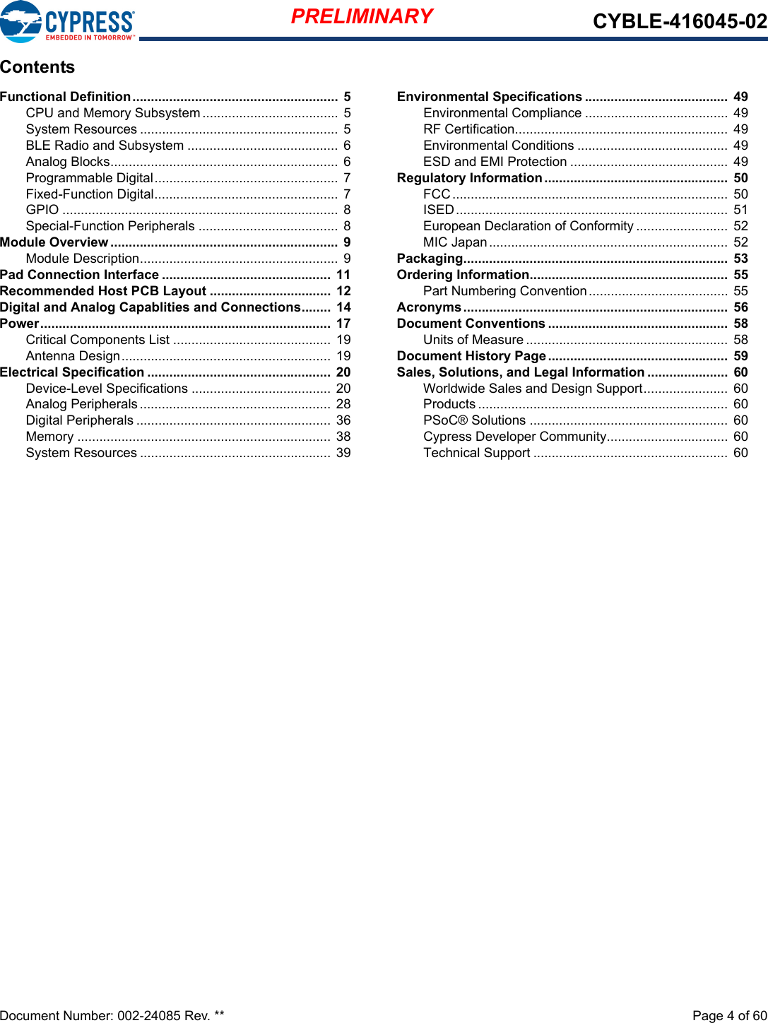 PRELIMINARY CYBLE-416045-02Document Number: 002-24085 Rev. **  Page 4 of 60ContentsFunctional Definition........................................................ 5CPU and Memory Subsystem ..................................... 5System Resources ...................................................... 5BLE Radio and Subsystem ......................................... 6Analog Blocks.............................................................. 6Programmable Digital.................................................. 7Fixed-Function Digital.................................................. 7GPIO ........................................................................... 8Special-Function Peripherals ...................................... 8Module Overview .............................................................. 9Module Description...................................................... 9Pad Connection Interface .............................................. 11Recommended Host PCB Layout ................................. 12Digital and Analog Capablities and Connections........ 14Power............................................................................... 17Critical Components List ........................................... 19Antenna Design......................................................... 19Electrical Specification ..................................................  20Device-Level Specifications ...................................... 20Analog Peripherals .................................................... 28Digital Peripherals .....................................................  36Memory ..................................................................... 38System Resources ....................................................  39Environmental Specifications .......................................  49Environmental Compliance ....................................... 49RF Certification..........................................................  49Environmental Conditions .........................................  49ESD and EMI Protection ...........................................  49Regulatory Information..................................................  50FCC........................................................................... 50ISED..........................................................................  51European Declaration of Conformity .........................  52MIC Japan................................................................. 52Packaging........................................................................  53Ordering Information......................................................  55Part Numbering Convention...................................... 55Acronyms........................................................................  56Document Conventions .................................................  58Units of Measure .......................................................  58Document History Page.................................................  59Sales, Solutions, and Legal Information ......................  60Worldwide Sales and Design Support.......................  60Products .................................................................... 60PSoC® Solutions ......................................................  60Cypress Developer Community.................................  60Technical Support .....................................................  60