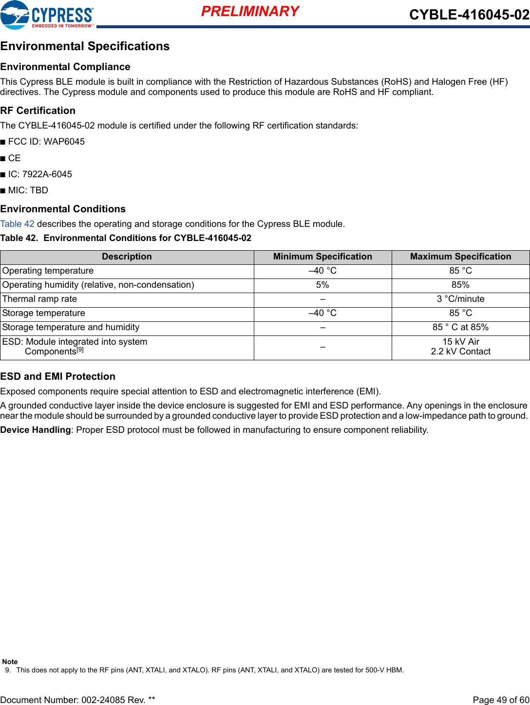 PRELIMINARY CYBLE-416045-02Document Number: 002-24085 Rev. **  Page 49 of 60Environmental SpecificationsEnvironmental ComplianceThis Cypress BLE module is built in compliance with the Restriction of Hazardous Substances (RoHS) and Halogen Free (HF)directives. The Cypress module and components used to produce this module are RoHS and HF compliant.RF CertificationThe CYBLE-416045-02 module is certified under the following RF certification standards:n FCC ID: WAP6045n CEn IC: 7922A-6045n MIC: TBDEnvironmental ConditionsTable 42 describes the operating and storage conditions for the Cypress BLE module.Table 42.  Environmental Conditions for CYBLE-416045-02ESD and EMI ProtectionExposed components require special attention to ESD and electromagnetic interference (EMI).A grounded conductive layer inside the device enclosure is suggested for EMI and ESD performance. Any openings in the enclosure near the module should be surrounded by a grounded conductive layer to provide ESD protection and a low-impedance path to ground. Device Handling: Proper ESD protocol must be followed in manufacturing to ensure component reliability.Description Minimum Specification Maximum Specification85 °C–40 °COperating temperature85%5%Operating humidity (relative, non-condensation)Thermal ramp rate 3 °C/minute–Storage temperature 85 °C–40 °CStorage temperature and humidity 85 ° C at 85%–ESD: Module integrated into system  Components[9] –15 kV Air2.2 kV ContactNote9. This does not apply to the RF pins (ANT, XTALI, and XTALO). RF pins (ANT, XTALI, and XTALO) are tested for 500-V HBM.