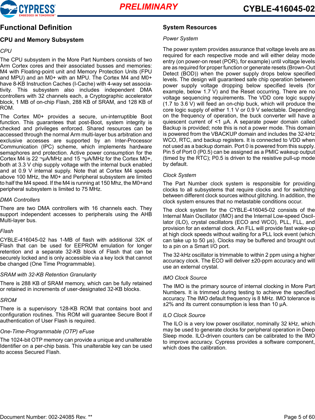 PRELIMINARY CYBLE-416045-02Document Number: 002-24085 Rev. **  Page 5 of 60Functional DefinitionCPU and Memory SubsystemCPUThe CPU subsystem in the More Part Numbers consists of twoArm Cortex cores and their associated busses and memories:M4 with Floating-point unit and Memory Protection Units (FPUand MPU) and an M0+ with an MPU. The Cortex M4 and M0+have 8-KB Instruction Caches (I-Cache) with 4-way set associa-tivity.  This  subsystem  also  includes  independent  DMAcontrollers with 32 channels each, a Cryptographic acceleratorblock, 1 MB of on-chip Flash, 288 KB of SRAM, and 128 KB ofROM. The  Cortex  M0+  provides  a  secure,  un-interruptible  Bootfunction.  This  guarantees  that  post-Boot,  system  integrity  ischecked  and  privileges  enforced.  Shared  resources  can  beaccessed through the normal Arm multi-layer bus arbitration andexclusive  accesses  are  supported  by  an  Inter-ProcessorCommunication  (IPC)  scheme,  which  implements  hardwaresemaphores and protection. Active power consumption for theCortex M4 is 22 ¬µA/MHz and 15 ¬µA/MHz for the Cortex M0+,both at 3.3 V chip supply voltage with the internal buck enabledand  at  0.9  V  internal  supply.  Note  that  at  Cortex  M4  speedsabove 100 MHz, the M0+ and Peripheral subsystem are limitedto half the M4 speed. If the M4 is running at 150 Mhz, the M0+andperipheral subsystem is limited to 75 MHz.DMA ControllersThere  are  two  DMA  controllers  with  16  channels  each.  Theysupport  independent  accesses  to  peripherals  using  the  AHBMulti-layer bus.FlashCYBLE-416045-02  has  1-MB  of  flash  with  additional  32K  ofFlash  that  can  be  used  for  EEPROM  emulation  for  longerretention  and  a  separate  32-KB  block  of  Flash  that  can  besecurely locked and is only accessible via a key lock that cannotbe changed (One Time Programmable). SRAM with 32-KB Retention GranularityThere is 288 KB of SRAM memory, which can be fully retainedor retained in increments of user-designated 32-KB blocks. SROMThere  is  a  supervisory  128-KB  ROM  that  contains  boot  andconfiguration routines. This ROM will guarantee Secure Boot ifauthentication of User Flash is required.One-Time-Programmable (OTP) eFuseThe 1024-bit OTP memory can provide a unique and unalterableIdentifier on a per-chip basis. This unalterable key can be usedto access Secured Flash.System ResourcesPower SystemThe power system provides assurance that voltage levels are asrequired for each respective mode  and will either  delay modeentry (on power-on reset (POR), for example) until voltage levelsare as required for proper function or generate resets (Brown-OutDetect  (BOD))  when  the  power  supply  drops  below  specifiedlevels. The design will guaranteed safe chip operation betweenpower  supply  voltage  dropping  below  specified  levels  (forexample, below 1.7 V)  and the Reset occurring. There are novoltage  sequencing  requirements. The  VDD  core logic  supply(1.7 to 3.6 V) will feed an on-chip buck, which will produce thecore logic supply of either 1.1 V or 0.9 V selectable. Dependingon  the frequency  of operation, the buck converter  will  have aquiescent  current  of  &lt;1  µA.  A  separate  power  domain  calledBackup is provided; note this is not a power mode. This domainis powered from the VBACKUP domain and includes the 32-kHzWCO, RTC, and backup registers. It is connected to VDD whennot used as a backup domain. Port 0 is powered from this supply.Pin 5 of Port 0 (P0.5) can be assigned as a PMIC wakeup output(timed by the RTC); P0.5 is driven to the resistive pull-up modeby default.Clock SystemThe  Part  Number  clock  system  is  responsible  for  providingclocks to  all subsystems that  require clocks  and for  switchingbetween different clock sources without glitching. In addition, theclock system ensures that no metastable conditions occur. The  clock  system  for  the  CYBLE-416045-02  consists  of  theInternal Main Oscillator (IMO) and the Internal Low-speed Oscil-lator (ILO), crystal oscillators (ECO and WCO), PLL, FLL, andprovision for an external clock. An FLL will provide fast wake-upat high clock speeds without waiting for a PLL lock event (whichcan take up to 50 µs). Clocks may be buffered and brought outto a pin on a Smart I/O port.The 32-kHz oscillator is trimmable to within 2 ppm using a higheraccuracy clock. The ECO will deliver ±20-ppm accuracy and willuse an external crystal. IMO Clock SourceThe IMO is the primary source of internal clocking in More PartNumbers. It is trimmed during  testing to achieve the specifiedaccuracy. The IMO default frequency is 8 MHz. IMO tolerance is±2% and its current consumption is less than 10 µA. ILO Clock SourceThe ILO is a very low power oscillator, nominally 32 kHz, whichmay be used to generate clocks for peripheral operation in DeepSleep mode. ILO-driven counters can be calibrated to the IMOto improve accuracy. Cypress provides a software component,which does the calibration.