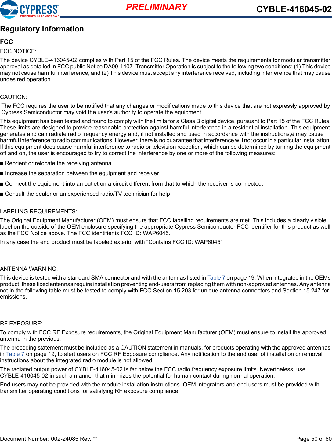 PRELIMINARY CYBLE-416045-02Document Number: 002-24085 Rev. **  Page 50 of 60 Regulatory InformationFCCFCC NOTICE:The device CYBLE-416045-02 complies with Part 15 of the FCC Rules. The device meets the requirements for modular transmitter approval as detailed in FCC public Notice DA00-1407. Transmitter Operation is subject to the following two conditions: (1) This device may not cause harmful interference, and (2) This device must accept any interference received, including interference that may causeundesired operation.CAUTION:The FCC requires the user to be notified that any changes or modifications made to this device that are not expressly approved by Cypress Semiconductor may void the user&apos;s authority to operate the equipment.This equipment has been tested and found to comply with the limits for a Class B digital device, pursuant to Part 15 of the FCC Rules. These limits are designed to provide reasonable protection against harmful interference in a residential installation. This equipment generates and can radiate radio frequency energy and, if not installed and used in accordance with the instructions,ê may cause harmful interference to radio communications. However, there is no guarantee that interference will not occur in a particular installation. If this equipment does cause harmful interference to radio or television reception, which can be determined by turning the equipmentoff and on, the user is encouraged to try to correct the interference by one or more of the following measures:n Reorient or relocate the receiving antenna.n Increase the separation between the equipment and receiver.n Connect the equipment into an outlet on a circuit different from that to which the receiver is connected.n Consult the dealer or an experienced radio/TV technician for helpLABELING REQUIREMENTS:The Original Equipment Manufacturer (OEM) must ensure that FCC labelling requirements are met. This includes a clearly visible label on the outside of the OEM enclosure specifying the appropriate Cypress Semiconductor FCC identifier for this product as well as the FCC Notice above. The FCC identifier is FCC ID: WAP6045.In any case the end product must be labeled exterior with &quot;Contains FCC ID: WAP6045&quot;ANTENNA WARNING:This device is tested with a standard SMA connector and with the antennas listed in Table 7 on page 19. When integrated in the OEMs product, these fixed antennas require installation preventing end-users from replacing them with non-approved antennas. Any antenna not in the following table must be tested to comply with FCC Section 15.203 for unique antenna connectors and Section 15.247 foremissions.RF EXPOSURE:To comply with FCC RF Exposure requirements, the Original Equipment Manufacturer (OEM) must ensure to install the approved antenna in the previous.The preceding statement must be included as a CAUTION statement in manuals, for products operating with the approved antennas in Table 7 on page 19, to alert users on FCC RF Exposure compliance. Any notification to the end user of installation or removal instructions about the integrated radio module is not allowed.The radiated output power of CYBLE-416045-02 is far below the FCC radio frequency exposure limits. Nevertheless, useCYBLE-416045-02 in such a manner that minimizes the potential for human contact during normal operation.End users may not be provided with the module installation instructions. OEM integrators and end users must be provided with transmitter operating conditions for satisfying RF exposure compliance.