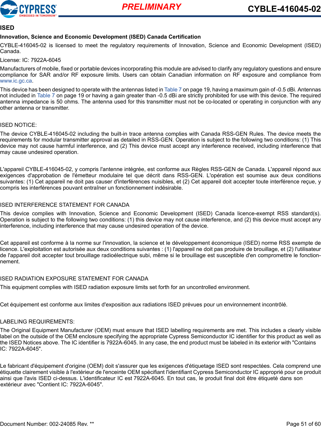 PRELIMINARY CYBLE-416045-02Document Number: 002-24085 Rev. **  Page 51 of 60ISEDInnovation, Science and Economic Development (ISED) Canada CertificationCYBLE-416045-02  is  licensed  to  meet  the  regulatory  requirements of  Innovation,  Science  and Economic  Development  (ISED)Canada.License: IC: 7922A-6045Manufacturers of mobile, fixed or portable devices incorporating this module are advised to clarify any regulatory questions and ensure compliance  for  SAR  and/or  RF  exposure  limits.  Users  can  obtain Canadian  information  on  RF  exposure  and  compliance  fromwww.ic.gc.ca.This device has been designed to operate with the antennas listed in Table 7 on page 19, having a maximum gain of -0.5 dBi. Antennas not included in Table 7 on page 19 or having a gain greater than -0.5 dBi are strictly prohibited for use with this device. The required antenna impedance is 50 ohms. The antenna used for this transmitter must not be co-located or operating in conjunction with anyother antenna or transmitter.ISED NOTICE:The device CYBLE-416045-02 including the built-in trace antenna complies with Canada RSS-GEN Rules. The device meets the requirements for modular transmitter approval as detailed in RSS-GEN. Operation is subject to the following two conditions: (1) This device may not cause harmful interference, and (2) This device must accept any interference received, including interference that may cause undesired operation.L&apos;appareil CYBLE-416045-02, y compris l&apos;antenne intégrée, est conforme aux Règles RSS-GEN de Canada. L&apos;appareil répond aux exigences  d&apos;approbation  de  l&apos;émetteur  modulaire  tel  que  décrit dans  RSS-GEN.  L&apos;opération  est soumise  aux  deux  conditions suivantes: (1) Cet appareil ne doit pas causer d&apos;interférences nuisibles, et (2) Cet appareil doit accepter toute interférence reçue, ycompris les interférences pouvant entraîner un fonctionnement indésirable.ISED INTERFERENCE STATEMENT FOR CANADAThis  device  complies  with  Innovation,  Science  and  Economic  Development  (ISED)  Canada  licence-exempt  RSS  standard(s). Operation is subject to the following two conditions: (1) this device may not cause interference, and (2) this device must accept any interference, including interference that may cause undesired operation of the device.Cet appareil est conforme à la norme sur l&apos;innovation, la science et le développement économique (ISED) norme RSS exempte de licence. L&apos;exploitation est autorisée aux deux conditions suivantes : (1) l&apos;appareil ne doit pas produire de brouillage, et (2) l&apos;utilisateur de l&apos;appareil doit accepter tout brouillage radioélectrique subi, même si le brouillage est susceptible d&apos;en compromettre le fonction-nement.ISED RADIATION EXPOSURE STATEMENT FOR CANADAThis equipment complies with ISED radiation exposure limits set forth for an uncontrolled environment.Cet équipement est conforme aux limites d&apos;exposition aux radiations ISED prévues pour un environnement incontrôlé.LABELING REQUIREMENTS:The Original Equipment Manufacturer (OEM) must ensure that ISED labelling requirements are met. This includes a clearly visible label on the outside of the OEM enclosure specifying the appropriate Cypress Semiconductor IC identifier for this product as well as the ISED Notices above. The IC identifier is 7922A-6045. In any case, the end product must be labeled in its exterior with &quot;Contains IC: 7922A-6045&quot;.Le fabricant d&apos;équipement d&apos;origine (OEM) doit s&apos;assurer que les exigences d&apos;étiquetage ISED sont respectées. Cela comprend une étiquette clairement visible à l&apos;extérieur de l&apos;enceinte OEM spécifiant l&apos;identifiant Cypress Semiconductor IC approprié pour ce produit ainsi que l&apos;avis ISED ci-dessus. L&apos;identificateur IC est 7922A-6045. En tout cas, le produit final doit être étiqueté dans son extérieur avec &quot;Contient IC: 7922A-6045&quot;.