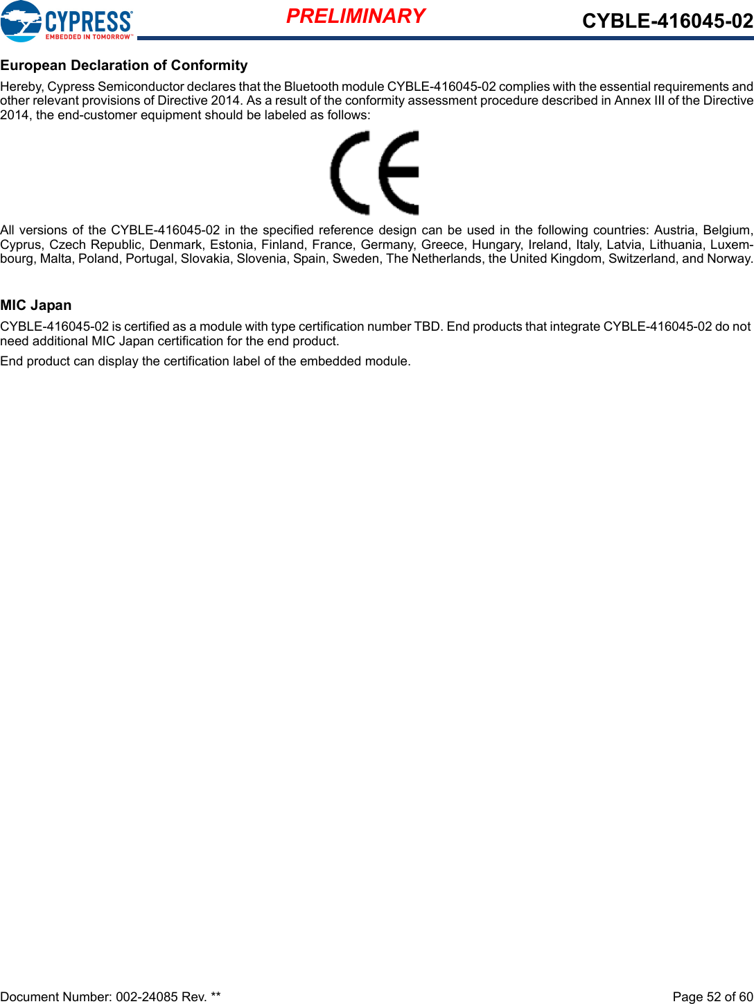 PRELIMINARY CYBLE-416045-02Document Number: 002-24085 Rev. **  Page 52 of 60European Declaration of ConformityHereby, Cypress Semiconductor declares that the Bluetooth module CYBLE-416045-02 complies with the essential requirements andother relevant provisions of Directive 2014. As a result of the conformity assessment procedure described in Annex III of the Directive2014, the end-customer equipment should be labeled as follows:All versions of the CYBLE-416045-02 in the specified reference  design can be used in the following countries: Austria, Belgium,Cyprus, Czech Republic, Denmark, Estonia, Finland, France, Germany, Greece, Hungary, Ireland, Italy, Latvia, Lithuania, Luxem-bourg, Malta, Poland, Portugal, Slovakia, Slovenia, Spain, Sweden, The Netherlands, the United Kingdom, Switzerland, and Norway.MIC JapanCYBLE-416045-02 is certified as a module with type certification number TBD. End products that integrate CYBLE-416045-02 do not need additional MIC Japan certification for the end product.End product can display the certification label of the embedded module.