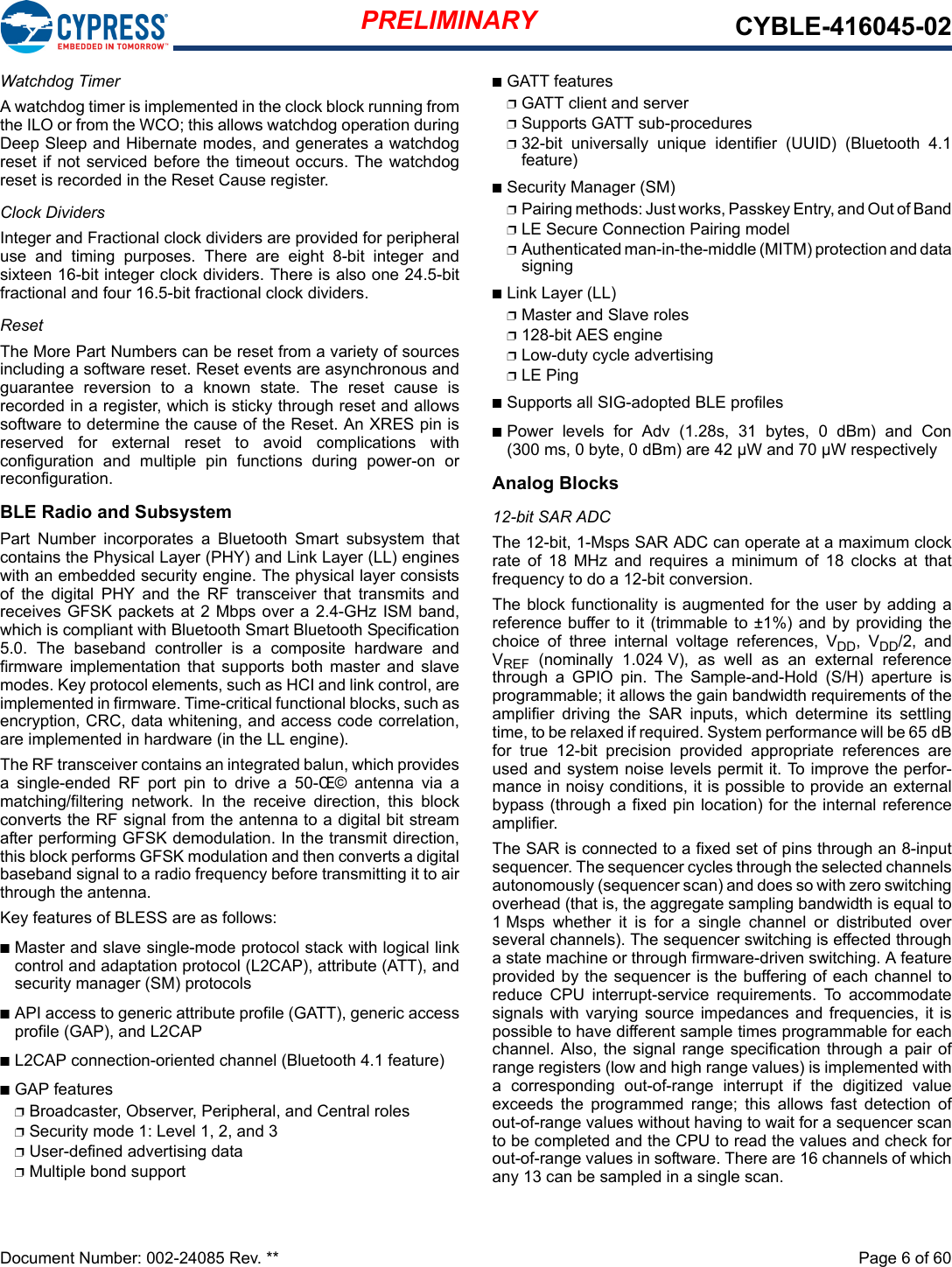 PRELIMINARY CYBLE-416045-02Document Number: 002-24085 Rev. **  Page 6 of 60Watchdog TimerA watchdog timer is implemented in the clock block running fromthe ILO or from the WCO; this allows watchdog operation duringDeep Sleep and Hibernate modes, and generates a watchdogreset if not serviced before the timeout occurs. The watchdogreset is recorded in the Reset Cause register. Clock DividersInteger and Fractional clock dividers are provided for peripheraluse  and  timing  purposes.  There  are  eight  8-bit  integer  andsixteen 16-bit integer clock dividers. There is also one 24.5-bitfractional and four 16.5-bit fractional clock dividers.ResetThe More Part Numbers can be reset from a variety of sourcesincluding a software reset. Reset events are asynchronous andguarantee  reversion  to  a  known  state.  The  reset  cause  isrecorded in a register, which is sticky through reset and allowssoftware to determine the cause of the Reset. An XRES pin isreserved  for  external  reset  to  avoid  complications  withconfiguration  and  multiple  pin  functions  during  power-on  orreconfiguration. BLE Radio and SubsystemPart  Number  incorporates  a  Bluetooth  Smart  subsystem  thatcontains the Physical Layer (PHY) and Link Layer (LL) engineswith an embedded security engine. The physical layer consistsof  the  digital  PHY  and  the  RF  transceiver  that  transmits  andreceives GFSK packets at 2 Mbps over a 2.4-GHz ISM band,which is compliant with Bluetooth Smart Bluetooth Specification5.0.  The  baseband  controller  is  a  composite  hardware  andfirmware  implementation  that  supports  both  master  and  slavemodes. Key protocol elements, such as HCI and link control, areimplemented in firmware. Time-critical functional blocks, such asencryption, CRC, data whitening, and access code correlation,are implemented in hardware (in the LL engine). The RF transceiver contains an integrated balun, which providesa  single-ended  RF  port  pin  to  drive  a  50-Œ©  antenna  via  amatching/filtering  network.  In  the  receive  direction,  this  blockconverts the RF signal from the antenna to a digital bit streamafter performing GFSK demodulation. In the transmit direction,this block performs GFSK modulation and then converts a digitalbaseband signal to a radio frequency before transmitting it to airthrough the antenna.Key features of BLESS are as follows:nMaster and slave single-mode protocol stack with logical linkcontrol and adaptation protocol (L2CAP), attribute (ATT), andsecurity manager (SM) protocolsnAPI access to generic attribute profile (GATT), generic accessprofile (GAP), and L2CAPnL2CAP connection-oriented channel (Bluetooth 4.1 feature)nGAP featurespBroadcaster, Observer, Peripheral, and Central rolespSecurity mode 1: Level 1, 2, and 3pUser-defined advertising datapMultiple bond supportnGATT featurespGATT client and serverpSupports GATT sub-proceduresp32-bit  universally  unique  identifier  (UUID)  (Bluetooth  4.1feature)nSecurity Manager (SM)pPairing methods: Just works, Passkey Entry, and Out of BandpLE Secure Connection Pairing modelpAuthenticated man-in-the-middle (MITM) protection and datasigningnLink Layer (LL)pMaster and Slave rolesp128-bit AES enginepLow-duty cycle advertising pLE Ping nSupports all SIG-adopted BLE profilesnPower  levels  for  Adv  (1.28s,  31  bytes,  0  dBm)  and  Con(300 ms, 0 byte, 0 dBm) are 42 µW and 70 µW respectivelyAnalog Blocks12-bit SAR ADCThe 12-bit, 1-Msps SAR ADC can operate at a maximum clockrate  of  18  MHz  and  requires  a  minimum  of  18  clocks  at  thatfrequency to do a 12-bit conversion. The block functionality is  augmented for the user by  adding areference buffer to  it (trimmable to ±1%) and  by providing thechoice  of  three  internal  voltage  references,  VDD,  VDD/2,  andVREF  (nominally  1.024 V),  as  well  as  an  external  referencethrough  a  GPIO  pin.  The  Sample-and-Hold  (S/H)  aperture  isprogrammable; it allows the gain bandwidth requirements of theamplifier  driving  the  SAR  inputs,  which  determine  its  settlingtime, to be relaxed if required. System performance will be 65 dBfor  true  12-bit  precision  provided  appropriate  references  areused and system noise levels permit it. To improve the perfor-mance in noisy conditions, it is possible to provide an externalbypass (through a fixed pin location) for the internal referenceamplifier. The SAR is connected to a fixed set of pins through an 8-inputsequencer. The sequencer cycles through the selected channelsautonomously (sequencer scan) and does so with zero switchingoverhead (that is, the aggregate sampling bandwidth is equal to1 Msps  whether  it  is  for  a  single  channel  or  distributed  overseveral channels). The sequencer switching is effected througha state machine or through firmware-driven switching. A featureprovided by the sequencer is the buffering of each channel toreduce  CPU  interrupt-service  requirements.  To  accommodatesignals with varying  source impedances  and frequencies, it  ispossible to have different sample times programmable for eachchannel. Also,  the signal range specification through a pair ofrange registers (low and high range values) is implemented witha  corresponding  out-of-range  interrupt  if  the  digitized  valueexceeds  the  programmed  range;  this  allows  fast  detection  ofout-of-range values without having to wait for a sequencer scanto be completed and the CPU to read the values and check forout-of-range values in software. There are 16 channels of whichany 13 can be sampled in a single scan.