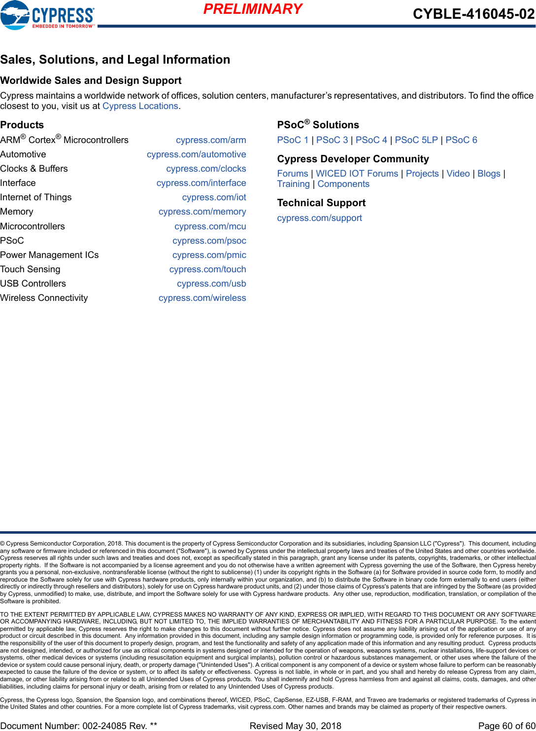 PRELIMINARY CYBLE-416045-02Document Number: 002-24085 Rev. **  Revised May 30, 2018 Page 60 of 60© Cypress Semiconductor Corporation, 2018. This document is the property of Cypress Semiconductor Corporation and its subsidiaries, including Spansion LLC (&quot;Cypress&quot;).  This document, includingany software or firmware included or referenced in this document (&quot;Software&quot;), is owned by Cypress under the intellectual property laws and treaties of the United States and other countries worldwide.Cypress reserves all rights under such laws and treaties and does not, except as specifically stated in this paragraph, grant any license under its patents, copyrights, trademarks, or other intellectualproperty rights.  If the Software is not accompanied by a license agreement and you do not otherwise have a written agreement with Cypress governing the use of the Software, then Cypress herebygrants you a personal, non-exclusive, nontransferable license (without the right to sublicense) (1) under its copyright rights in the Software (a) for Software provided in source code form, to modify andreproduce the Software solely for use with Cypress hardware products, only internally within your organization, and (b) to distribute the Software in binary code form externally to end users (eitherdirectly or indirectly through resellers and distributors), solely for use on Cypress hardware product units, and (2) under those claims of Cypress&apos;s patents that are infringed by the Software (as providedby Cypress, unmodified) to make, use, distribute, and import the Software solely for use with Cypress hardware products.  Any other use, reproduction, modification, translation, or compilation of theSoftware is prohibited.TO THE EXTENT PERMITTED BY APPLICABLE LAW, CYPRESS MAKES NO WARRANTY OF ANY KIND, EXPRESS OR IMPLIED, WITH REGARD TO THIS DOCUMENT OR ANY SOFTWAREOR ACCOMPANYING HARDWARE, INCLUDING, BUT NOT LIMITED TO, THE IMPLIED WARRANTIES OF MERCHANTABILITY AND FITNESS FOR A PARTICULAR PURPOSE. To the extentpermitted by applicable law, Cypress reserves the right to make changes to this document without further notice. Cypress does not assume any liability arising out of the application or use of anyproduct or circuit described in this document.  Any information provided in this document, including any sample design information or programming code, is provided only for reference purposes.  It isthe responsibility of the user of this document to properly design, program, and test the functionality and safety of any application made of this information and any resulting product.  Cypress productsare not designed, intended, or authorized for use as critical components in systems designed or intended for the operation of weapons, weapons systems, nuclear installations, life-support devices orsystems, other medical devices or systems (including resuscitation equipment and surgical implants), pollution control or hazardous substances management, or other uses where the failure of thedevice or system could cause personal injury, death, or property damage (&quot;Unintended Uses&quot;). A critical component is any component of a device or system whose failure to perform can be reasonablyexpected to cause the failure of the device or system, or to affect its safety or effectiveness. Cypress is not liable, in whole or in part, and you shall and hereby do release Cypress from any claim,damage, or other liability arising from or related to all Unintended Uses of Cypress products. You shall indemnify and hold Cypress harmless from and against all claims, costs, damages, and otherliabilities, including claims for personal injury or death, arising from or related to any Unintended Uses of Cypress products.Cypress, the Cypress logo, Spansion, the Spansion logo, and combinations thereof, WICED, PSoC, CapSense, EZ-USB, F-RAM, and Traveo are trademarks or registered trademarks of Cypress inthe United States and other countries. For a more complete list of Cypress trademarks, visit cypress.com. Other names and brands may be claimed as property of their respective owners.Sales, Solutions, and Legal InformationWorldwide Sales and Design SupportCypress maintains a worldwide network of offices, solution centers, manufacturer’s representatives, and distributors. To find the office closest to you, visit us at Cypress Locations.ProductsARM® Cortex® Microcontrollers cypress.com/armAutomotive cypress.com/automotiveClocks &amp; Buffers cypress.com/clocksInterface cypress.com/interfaceInternet of Things cypress.com/iotMemory cypress.com/memoryMicrocontrollers cypress.com/mcuPSoC cypress.com/psocPower Management ICs cypress.com/pmicTouch Sensing cypress.com/touchUSB Controllers cypress.com/usbWireless Connectivity cypress.com/wirelessPSoC® SolutionsPSoC 1 | PSoC 3 | PSoC 4 | PSoC 5LP | PSoC 6Cypress Developer CommunityForums | WICED IOT Forums | Projects | Video | Blogs | Training | ComponentsTechnical Supportcypress.com/support