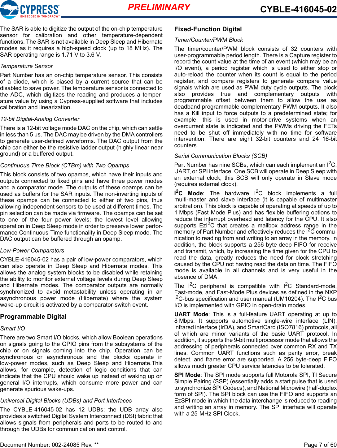 PRELIMINARY CYBLE-416045-02Document Number: 002-24085 Rev. **  Page 7 of 60The SAR is able to digitize the output of the on-chip temperaturesensor  for  calibration  and  other  temperature-dependentfunctions. The SAR is not available in Deep Sleep and Hibernatemodes as it  requires a high-speed clock (up to  18 MHz). TheSAR operating range is 1.71 V to 3.6 V.Temperature SensorPart Number has an on-chip temperature sensor. This consistsof  a  diode,  which  is  biased  by  a  current  source  that  can  bedisabled to save power. The temperature sensor is connected tothe ADC,  which digitizes  the reading  and produces  a temper-ature value by using a Cypress-supplied software that includescalibration and linearization.12-bit Digital-Analog ConverterThere is a 12-bit voltage mode DAC on the chip, which can settlein less than 5 µs. The DAC may be driven by the DMA controllersto generate user-defined waveforms. The DAC output from thechip can either be the resistive ladder output (highly linear nearground) or a buffered output.Continuous Time Block (CTBm) with Two OpampsThis block consists of two opamps, which have their inputs andoutputs connected  to fixed pins  and have  three power modesand a comparator mode. The outputs of these opamps can beused as buffers for the SAR inputs. The non-inverting inputs ofthese  opamps  can  be  connected  to  either  of  two  pins,  thusallowing independent sensors to be used at different times. Thepin selection can be made via firmware. The opamps can be setto  one  of  the  four  power  levels;  the  lowest  level  allowingoperation in Deep Sleep mode in order to preserve lower perfor-mance Continuous-Time functionality in Deep Sleep mode. TheDAC output can be buffered through an opamp.Low-Power ComparatorsCYBLE-416045-02 has a pair of low-power comparators, whichcan  also  operate  in  Deep  Sleep  and  Hibernate  modes.  Thisallows the analog system blocks to be disabled while retainingthe ability to monitor external voltage levels during Deep Sleepand  Hibernate  modes.  The  comparator  outputs  are  normallysynchronized  to  avoid  metastability  unless  operating  in  anasynchronous  power  mode  (Hibernate)  where  the  systemwake-up circuit is activated by a comparator-switch event.Programmable DigitalSmart I/O There are two Smart I/O blocks, which allow Boolean operationson signals going to the GPIO pins from the subsystems of thechip  or  on  signals  coming  into  the  chip.  Operation  can  besynchronous  or  asynchronous  and  the  blocks  operate  inlow-power  modes,  such  as  Deep  Sleep  and  Hibernate.Thisallows,  for  example,  detection  of  logic  conditions  that  canindicate that the CPU should wake up instead of waking up ongeneral  I/O  interrupts,  which  consume  more  power  and  cangenerate spurious wake-ups.Universal Digital Blocks (UDBs) and Port InterfacesThe  CYBLE-416045-02  has  12  UDBs;  the  UDB  array  alsoprovides a switched Digital System Interconnect (DSI) fabric thatallows  signals from peripherals and  ports to  be  routed to  andthrough the UDBs for communication and control. Fixed-Function DigitalTimer/Counter/PWM BlockThe  timer/counter/PWM  block  consists  of  32  counters  withuser-programmable period length. There is a Capture register torecord the count value at the time of an event (which may be anI/O  event),  a  period  register  which  is  used  to  either  stop  orauto-reload  the  counter  when  its  count  is  equal  to  the  periodregister,  and  compare  registers  to  generate  compare  valuesignals which are used as PWM duty cycle outputs. The blockalso  provides  true  and  complementary  outputs  withprogrammable  offset  between  them  to  allow  the  use  asdeadband programmable complementary PWM outputs. It alsohas  a  Kill  input  to  force outputs to  a  predetermined  state;  forexample,  this  is  used  in  motor-drive  systems  when  anovercurrent state is indicated and the PWMs  driving the FETsneed  to  be  shut  off  immediately  with  no  time  for  softwareintervention.  There  are  eight  32-bit  counters  and  24  16-bitcounters.Serial Communication Blocks (SCB)Part Number has nine SCBs, which can each implement an I2C,UART, or SPI interface. One SCB will operate in Deep Sleep withan  external  clock,  this  SCB  will  only  operate  in  Slave  mode(requires external clock).I2C  Mode:  The  hardware  I2C  block  implements  a  fullmulti-master  and  slave  interface  (it  is  capable  of  multimasterarbitration). This block is capable of operating at speeds of up to1 Mbps (Fast Mode Plus) and has flexible buffering options toreduce the interrupt overhead and latency for the CPU. It alsosupports  EzI2C  that  creates  a  mailbox  address  range  in  thememory of Part Number and effectively reduces the I2C commu-nication to reading from and writing to an array in the memory. Inaddition, the block supports a 256 byte-deep FIFO for receiveand transmit, which, by increasing the time given for the CPU toread  the  data,  greatly  reduces  the  need  for  clock  stretchingcaused by the CPU not having read the data on time. The FIFOmode  is  available  in  all  channels  and  is  very  useful  in  theabsence of DMA. The  I2C  peripheral  is  compatible  with  I2C  Standard-mode,Fast-mode, and Fast-Mode Plus devices as defined in the NXPI2C-bus specification and user manual (UM10204). The I2C busI/O is implemented with GPIO in open-drain modes.UART  Mode:  This  is  a  full-feature  UART  operating  at  up  to8 Mbps.  It  supports  automotive  single-wire  interface  (LIN),infrared interface (IrDA), and SmartCard (ISO7816) protocols, allof  which  are  minor  variants  of  the  basic  UART  protocol.  Inaddition, it supports the 9-bit multiprocessor mode that allows theaddressing of peripherals connected over common RX and TXlines.  Common  UART  functions  such  as  parity  error,  breakdetect, and frame  error are supported. A 256 byte-deep FIFOallows much greater CPU service latencies to be tolerated. SPI Mode: The SPI mode supports full Motorola SPI, TI SecureSimple Pairing (SSP) (essentially adds a start pulse that is usedto synchronize SPI Codecs), and National Microwire (half-duplexform of SPI). The SPI block can use the FIFO and supports anEzSPI mode in which the data interchange is reduced to readingand writing an array in memory. The SPI interface will operatewith a 25-MHz SPI Clock.