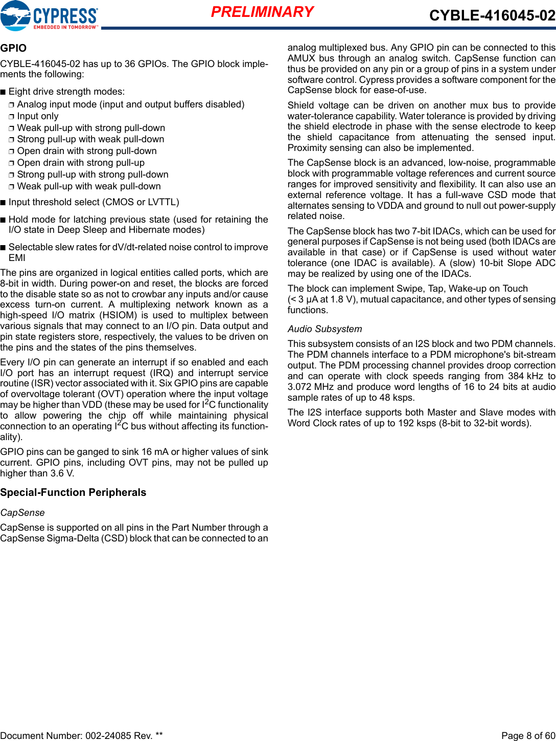 PRELIMINARY CYBLE-416045-02Document Number: 002-24085 Rev. **  Page 8 of 60GPIO CYBLE-416045-02 has up to 36 GPIOs. The GPIO block imple-ments the following:nEight drive strength modes:pAnalog input mode (input and output buffers disabled)pInput onlypWeak pull-up with strong pull-downpStrong pull-up with weak pull-downpOpen drain with strong pull-downpOpen drain with strong pull-uppStrong pull-up with strong pull-downpWeak pull-up with weak pull-downnInput threshold select (CMOS or LVTTL)nHold mode for latching previous state (used for retaining theI/O state in Deep Sleep and Hibernate modes)nSelectable slew rates for dV/dt-related noise control to improveEMIThe pins are organized in logical entities called ports, which are8-bit in width. During power-on and reset, the blocks are forcedto the disable state so as not to crowbar any inputs and/or causeexcess  turn-on  current.  A  multiplexing  network  known  as  ahigh-speed  I/O  matrix  (HSIOM)  is  used  to  multiplex  betweenvarious signals that may connect to an I/O pin. Data output andpin state registers store, respectively, the values to be driven onthe pins and the states of the pins themselves.Every I/O pin can generate an interrupt if so enabled and eachI/O  port  has  an  interrupt  request  (IRQ)  and  interrupt  serviceroutine (ISR) vector associated with it. Six GPIO pins are capableof overvoltage tolerant (OVT) operation where the input voltagemay be higher than VDD (these may be used for I2C functionalityto  allow  powering  the  chip  off  while  maintaining  physicalconnection to an operating I2C bus without affecting its function-ality).GPIO pins can be ganged to sink 16 mA or higher values of sinkcurrent. GPIO pins, including OVT pins, may not be pulled uphigher than 3.6 V.Special-Function PeripheralsCapSenseCapSense is supported on all pins in the Part Number through aCapSense Sigma-Delta (CSD) block that can be connected to ananalog multiplexed bus. Any GPIO pin can be connected to thisAMUX bus  through an  analog switch.  CapSense function canthus be provided on any pin or a group of pins in a system undersoftware control. Cypress provides a software component for theCapSense block for ease-of-use.Shield  voltage  can  be  driven  on  another  mux  bus  to  providewater-tolerance capability. Water tolerance is provided by drivingthe shield electrode in phase with the sense electrode to keepthe  shield  capacitance  from  attenuating  the  sensed  input.Proximity sensing can also be implemented.The CapSense block is an advanced, low-noise, programmableblock with programmable voltage references and current sourceranges for improved sensitivity and flexibility. It can also use anexternal  reference  voltage.  It  has  a  full-wave  CSD  mode  thatalternates sensing to VDDA and ground to null out power-supplyrelated noise.The CapSense block has two 7-bit IDACs, which can be used forgeneral purposes if CapSense is not being used (both IDACs areavailable  in  that  case)  or  if  CapSense  is  used  without  watertolerance  (one  IDAC  is available).  A  (slow) 10-bit  Slope  ADCmay be realized by using one of the IDACs.The block can implement Swipe, Tap, Wake-up on Touch (&lt; 3 µA at 1.8 V), mutual capacitance, and other types of sensingfunctions.Audio SubsystemThis subsystem consists of an I2S block and two PDM channels.The PDM channels interface to a PDM microphone&apos;s bit-streamoutput. The PDM processing channel provides droop correctionand  can  operate  with  clock  speeds  ranging  from  384 kHz  to3.072 MHz and produce word lengths of 16 to 24 bits at audiosample rates of up to 48 ksps. The I2S interface supports both Master and Slave modes withWord Clock rates of up to 192 ksps (8-bit to 32-bit words).