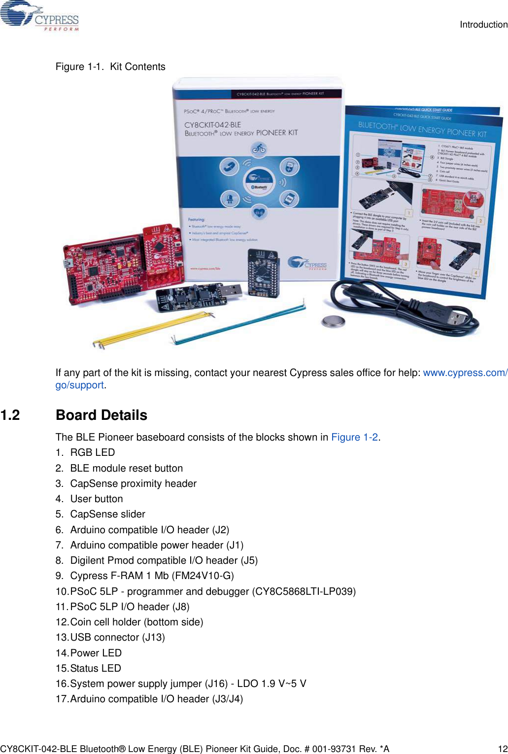 CY8CKIT-042-BLE Bluetooth® Low Energy (BLE) Pioneer Kit Guide, Doc. # 001-93731 Rev. *A 12IntroductionFigure 1-1.  Kit ContentsIf any part of the kit is missing, contact your nearest Cypress sales office for help: www.cypress.com/go/support.1.2 Board DetailsThe BLE Pioneer baseboard consists of the blocks shown in Figure 1-2.1. RGB LED2. BLE module reset button3. CapSense proximity header4. User button5. CapSense slider6. Arduino compatible I/O header (J2)7. Arduino compatible power header (J1)8. Digilent Pmod compatible I/O header (J5)9. Cypress F-RAM 1 Mb (FM24V10-G)10.PSoC 5LP - programmer and debugger (CY8C5868LTI-LP039)11.PSoC 5LP I/O header (J8)12.Coin cell holder (bottom side)13.USB connector (J13)14.Power LED15.Status LED16.System power supply jumper (J16) - LDO 1.9 V~5 V17.Arduino compatible I/O header (J3/J4)