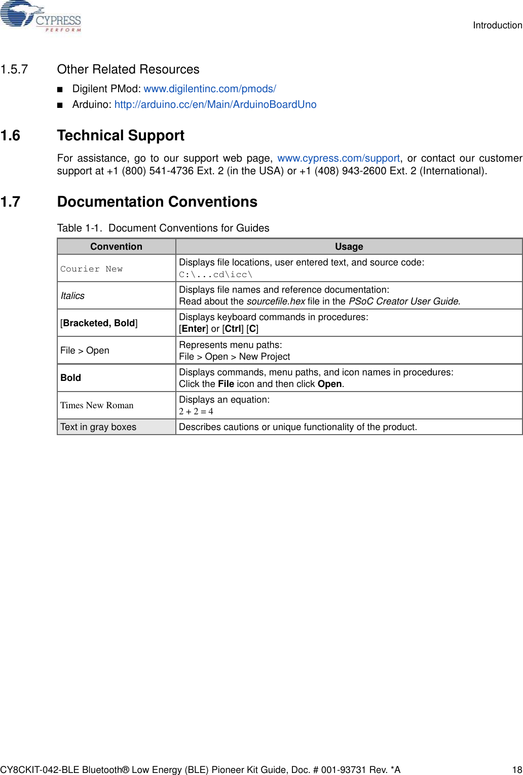 CY8CKIT-042-BLE Bluetooth® Low Energy (BLE) Pioneer Kit Guide, Doc. # 001-93731 Rev. *A 18Introduction1.5.7 Other Related Resources■Digilent PMod: www.digilentinc.com/pmods/■Arduino: http://arduino.cc/en/Main/ArduinoBoardUno1.6 Technical SupportFor assistance, go to our support web page, www.cypress.com/support, or contact our customersupport at +1 (800) 541-4736 Ext. 2 (in the USA) or +1 (408) 943-2600 Ext. 2 (International).1.7 Documentation ConventionsTable 1-1.  Document Conventions for GuidesConvention UsageCourier New Displays file locations, user entered text, and source code:C:\...cd\icc\Italics Displays file names and reference documentation:Read about the sourcefile.hex file in the PSoC Creator User Guide.[Bracketed, Bold]Displays keyboard commands in procedures:[Enter] or [Ctrl] [C]File &gt; Open Represents menu paths:File &gt; Open &gt; New ProjectBold Displays commands, menu paths, and icon names in procedures:Click the File icon and then click Open.Times New Roman Displays an equation:2 + 2 = 4Text in gray boxes Describes cautions or unique functionality of the product.