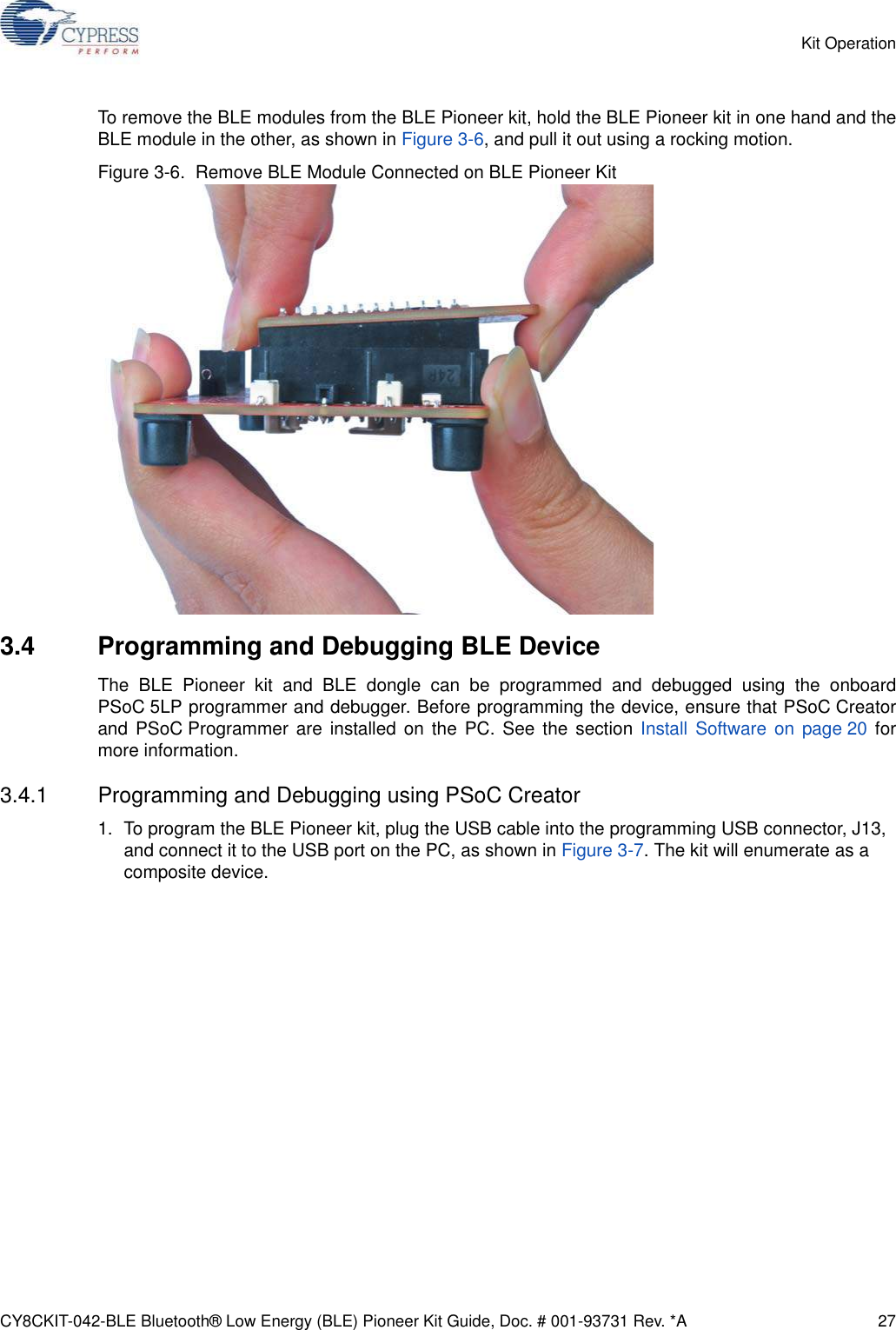 CY8CKIT-042-BLE Bluetooth® Low Energy (BLE) Pioneer Kit Guide, Doc. # 001-93731 Rev. *A 27Kit OperationTo remove the BLE modules from the BLE Pioneer kit, hold the BLE Pioneer kit in one hand and theBLE module in the other, as shown in Figure 3-6, and pull it out using a rocking motion.Figure 3-6.  Remove BLE Module Connected on BLE Pioneer Kit3.4 Programming and Debugging BLE DeviceThe BLE Pioneer kit and BLE dongle can be programmed and debugged using the onboardPSoC 5LP programmer and debugger. Before programming the device, ensure that PSoC Creatorand PSoC Programmer are installed on the PC. See the section Install Software on page 20 formore information.3.4.1 Programming and Debugging using PSoC Creator1. To program the BLE Pioneer kit, plug the USB cable into the programming USB connector, J13, and connect it to the USB port on the PC, as shown in Figure 3-7. The kit will enumerate as a composite device.