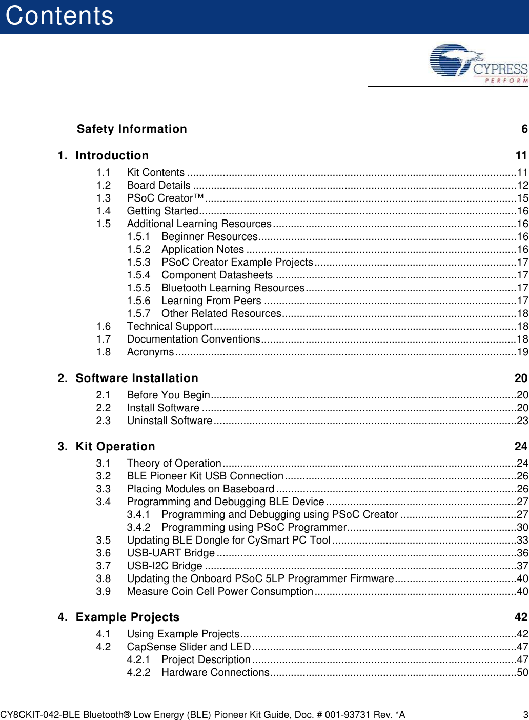 CY8CKIT-042-BLE Bluetooth® Low Energy (BLE) Pioneer Kit Guide, Doc. # 001-93731 Rev. *A 3ContentsSafety Information  61. Introduction 111.1 Kit Contents ...............................................................................................................111.2 Board Details .............................................................................................................121.3 PSoC Creator™.........................................................................................................151.4 Getting Started...........................................................................................................161.5 Additional Learning Resources..................................................................................161.5.1 Beginner Resources.......................................................................................161.5.2 Application Notes ...........................................................................................161.5.3 PSoC Creator Example Projects....................................................................171.5.4 Component Datasheets .................................................................................171.5.5 Bluetooth Learning Resources.......................................................................171.5.6 Learning From Peers .....................................................................................171.5.7 Other Related Resources...............................................................................181.6 Technical Support......................................................................................................181.7 Documentation Conventions......................................................................................181.8 Acronyms...................................................................................................................192. Software Installation 202.1 Before You Begin.......................................................................................................202.2 Install Software ..........................................................................................................202.3 Uninstall Software......................................................................................................233. Kit Operation 243.1 Theory of Operation...................................................................................................243.2 BLE Pioneer Kit USB Connection..............................................................................263.3 Placing Modules on Baseboard .................................................................................263.4 Programming and Debugging BLE Device ................................................................273.4.1 Programming and Debugging using PSoC Creator .......................................273.4.2 Programming using PSoC Programmer.........................................................303.5 Updating BLE Dongle for CySmart PC Tool ..............................................................333.6 USB-UART Bridge .....................................................................................................363.7 USB-I2C Bridge .........................................................................................................373.8 Updating the Onboard PSoC 5LP Programmer Firmware.........................................403.9 Measure Coin Cell Power Consumption....................................................................404. Example Projects 424.1 Using Example Projects.............................................................................................424.2 CapSense Slider and LED.........................................................................................474.2.1 Project Description.........................................................................................474.2.2 Hardware Connections...................................................................................50